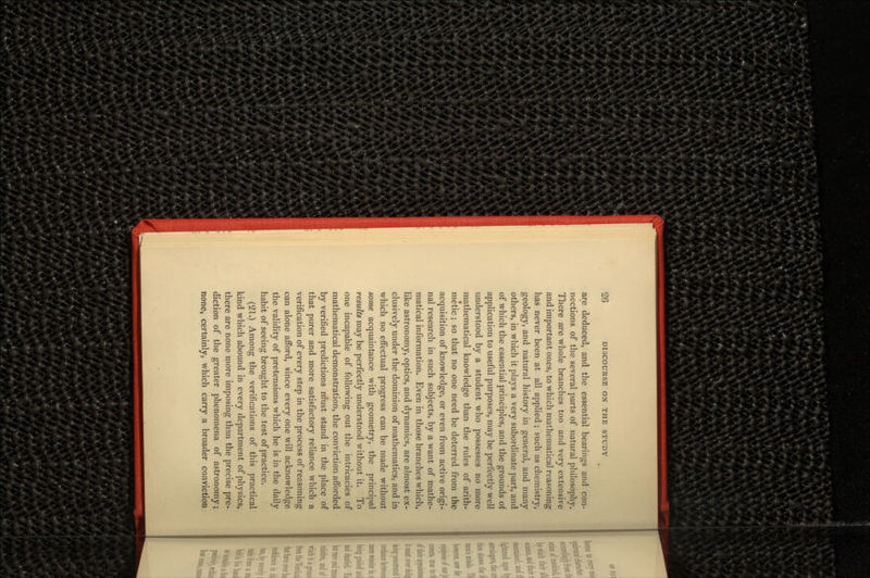 are deduced, and the essential bearings and con- nections of the several parts of natural philosophy. There are whole branches too and very extensive and important ones, to which mathematical reasoning has never been at all applied; such as chemistry, geology, and natural history in general, and many others, in which it plays a very subordinate part, and of which the essential principles, and the grounds of application to useful purposes, may be perfectly well understood by a student who possesses no more mathematical knowledge than the rules of arith- metic ; so that no one need be deterred from the acquisition of knowledge, or even from active origi- nal research in such subjects, by a want of mathe- matical information. Even in those branches which, like astronomy, optics, and dynamics, are almost ex- clusively under the dominion of mathematics, and in which no effectual progress can be made without some acquaintance with geometry, the principal results may be perfectly understood without it. To one incapable of following out the intricacies of mathematical demonstration, the conviction afforded by verified predictions must stand in the place of that purer and more satisfactory reliance which a verification of every step in the process of reasoning can alone afford, since every one will acknowledge the validity of pretensions which he is in the daily habit of seeing brought to the test of practice. (21.) Among the verifications of this practical kind which abound in every department of physics, there are none more imposing than the precise pre- diction of the greater phenomena of astronomy; none, certainly, which carry a broader conviction