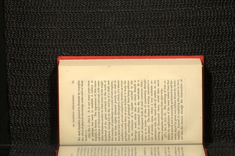 We shall therefore proceed to illustrate by examples the effect of physical knowledge under each of these heads:— (36.) Ex. 1. (35.) I. It is not many years since an attempt was made to establish a colliery at Bexhill, in Sussex. The appearance of thin seams and sheets of fossil-wood and wood-coal, with some other indications similar to what occur in the neigh- bourhood of the great coal-beds in the north of England, having led to the sinking of a shaft, and the erection of machinery on a scale of vast expense, not less than eighty thousand pounds are said to have been laid out on this project, which, it is almost needless to add, proved completely abortive, as every geologist would have at once declared it must, the whole assemblage of geological facts being adverse to the existence of a regular coal-bed in the Hastings' sand; while this, on which Bexhill is situated, is separated from the coal-strata by a series of interposed beds of such enormous thick- ness as to render all idea of penetrating through* them absurd. The history of mining operations is full of similar cases, where a very moderate ac- quaintance with the usual order of nature, to say nothing of theoretical views, would have saved many a sanguine adventurer from utter ruin. (37.) Ex. 2. (35.) II. The smelting of iron re- quires the application of the most violent heat that can be raised, and is commonly performed in tall fur- naces, urged by great iron bellows driven by steam- engines. Instead of employing this power to force air into the furnace through the intervention of