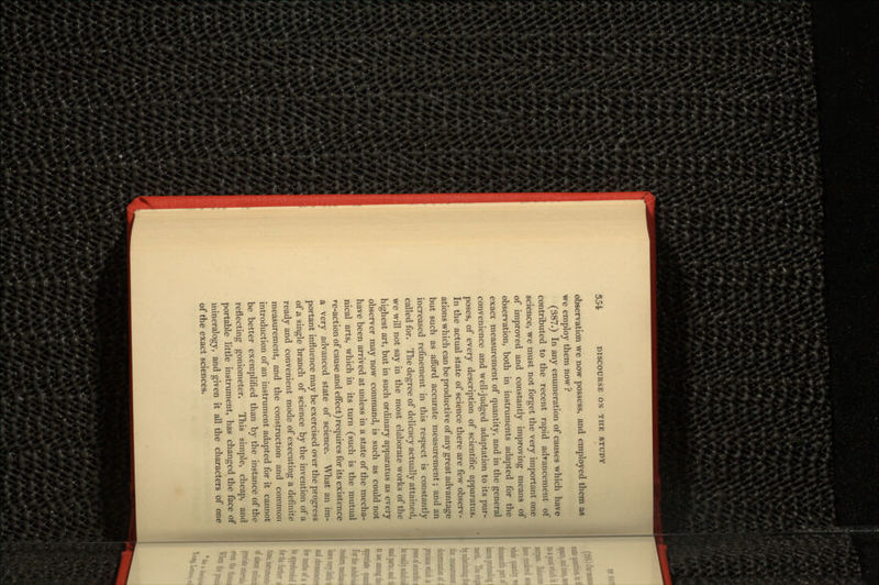 observation we now possess, and employed them as we employ them now ? (387.) In any enumeration of causes which have contributed to the recent rapid advancement of science, we must not forget the very important one of improved and constantly improving means of observation, both in instruments adapted for the exact measurement of quantity, and in the general convenience and well-judged adaptation to its pur- poses, of every description of scientific apparatus. In the actual state of science there are few observ- ations which can be productive of any great advantage but such as afford accurate measurement; and an increased refinement in this respect is constantly called for. The degree of delicacy actually attained, we will not say in the most elaborate works of the highest art, but in such ordinary apparatus as every observer may now command, is such as could not have been arrived at unless in a state of the mecha- nical arts, which in its turn (such is the mutual re-action of cause and effect) requires for its existence a very advanced state of science. What an im- portant influence may be exercised over the progress of a single branch of science by the invention of a ready and convenient mode of executing a definite measurement, and the construction and common introduction of an instrument adapted for it cannot be better exemplified than by the instance of the reflecting goniometer. This simple, cheap, and portable little instrument, has changed the face of mineralogy, and given it all the characters of one of the exact sciences.
