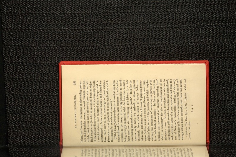 ledge, has become the means of developing proper- ties and principles amona: the most common objects, which could never have otherwise been discovered ? Had not platina (to take an instance) been an object of the most ordinary occurrence in a laboratory, would a suspicion have ever occurred that a lamp could be constructed to burn without flame; and should we have ever arrived at a knowledge of those curious phenomena and products of semi-combustion which this beautiful experiment discloses ? (391.) Finally, when we look back on what has been accomplished in science, and compare it with what remains to be done, it is hardly possible to avoid being strongly impressed with the idea that we have been and are still executing the labour by which succeeding generations are to profit.* In a few in- stances only have we arrived at those general axiomatic laws which admit of direct deductive inference, and place the solutions of physical pheno- mena before us as so many problems, whose prin- ciples of solution we fully possess, and which require nothing but acuteness of reasoning to pursue even into their farthest recesses. In fewer still have we reached that command of abstract reasoning itself ' which is necessary for the accomplishment of so arduous a task. Science, therefore, in relation to our faculties, still remains boundless and unexplored, and. after the lapse of a century and a half from the aera of Newton's discoveries, during which every department of it has been cultivated with a zeal and energy which have assuredly met their full return, * Jackson, The Four Ages, p. 52. London •. Cadell and Davies, 1798. 8*0.