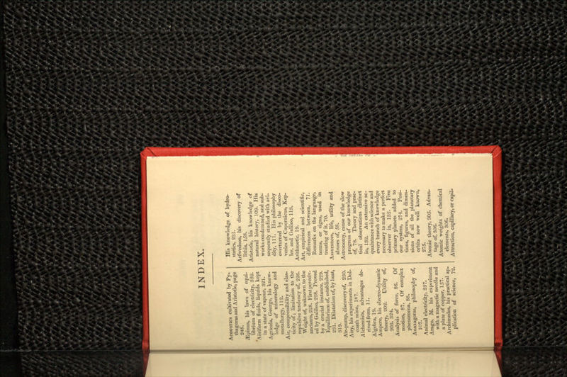 INDEX. ACOUSTICS cultivated by Py- thagoras and Aristotle, page 248. ^Epinus, his laws of equi- librium of electricity, 332. 'Aeriform fluids, liquids kept in a state of vapour, 321. Agricola, George, his know- ledge of mineralogy and metallurgy, 112. Air, compressibility and elas- ticity of; limitation to the repulsive tendency of, 226. Weight of, unknown to the ancients, 228. First perceiv- ed by Galileo, 228. Proved by a crucial instance, 229. Equilibrium of, established, 231. Dilatation of, by heat, 319. Air-pump, discovery of, 230. Airy, his experiments in Dol- coath mine, 187. Alchemists, advantages de- rived from, 11. Algebra, 19. Ampere, his electro-dynamic theory, 202. Utility of, 203. 324. Analysis of force, 86. Of motion, 87. Of complex phenomena, 88. Anaxagoras, philosophy of, 107. Animal electricity, 337. Arago, M. his experiment with a magnetic needle and a plate of copper, 157. Archimedes, his practical ap- plication of science, 72. His knowledge of hydro- statics, 231. Arfwedson, his discovery of lithia, 158. Aristotle, his knowledge of natural history, 109. His works condemned, and sub- sequently studied with avi- dity, 111. His philosophy overturned by the disco- veries of Copernicus, Kep- ler, and Galileo, 113. Arithmetic, 19. Art, empirical and scientific, differences between, 71. Remarks on the language, terms, or signs, used in treating of it, 70. Assurances, life, utility and abuses of, 58. Astronomy, cause of the slow progress of our knowledge of, 78. Theory and prac- tical observations distinct in, 132. An extensive ac- quaintance with science and every branch of knowledge necessary to make a perfect observer in, 132. Five primary planets added to our system, 274. Posi- tions, figures, and dimen- sions of all the planetary orbits now well known, 275. Atomic theory, 305. Advan- tage of, 306. Atomic weights of chemical elements, 306. Attraction, capillary, or capil-