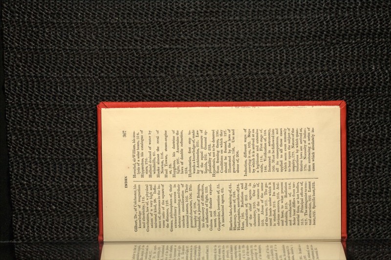 Gilbert, Dr., of Colchester, his knowledge of magnetism and electricity, 112. Gravitation, law of, a physical axiom of a very high and universal kind, 98. Influ- ence of, decreases in the in- verse ratio of the square of the distance, 123. Greece, philosophers of, their extraordinary success in abstract reasoning, and their careless consideration of external nature, 105. Their general character, 106. Phi- losophy of, 108. Grimaldi, a Jesuit of Bologna, his discovery of diffraction, or inflection of light, 252. Guinea and feather experi- ment, 168. Gunpowder, invention of, 55. A mechanical agent, 62. Haarlem lake, draining of, 61. Harmony, sense of, 248. Head,captain, anecdote of,84. Heat, 193. Radiation and conduction of, 205. One of the chief agents in chemistry, 310. Our ig- norance of the nature of, 310. Abuse of the sense of the term, 311. The ge- neral heads under which it is studied, 312. Its most obvious sources, 312. Ani- mal heat, to what process referable, 813. Radiation and conduction of, 314. Solar heat differs from ter- restrial fires, or hot bodies, 315. Principal effects of, 317. The antagonist to mu- tual attraction, 322. Latent heat,322. Specific heat,323. Herschel, sir William, his ana- lysis of a solar beam, 314. Hipparchus, his catalogue of stars, 276. Holland drained of water by windmills, 61. Hooke almost the rival of Newton, 116. Huel Towan, steam-engine at, 59. Huyghens, his doctrine of light, 207. Ascertains the laws of double refraction, 254. Hydrostatics, first step to- wards a knowledge of, made by Archimedes, 231. Law of the equal pressure of liquids, 232. General ap- plicability of, 232. Hypothesis, not to be deterred from framing them, 196. Conditions on which they should be framed, 197. Illustrated by the laws of gravitation, 198. Use and abuse of, 204. Induction, different ways of carrying it on, 102. Steps by which it is arrived at on a legitimate and extensive scale, 118. First stage of, 144. Verification of, 164. Instanced in astronomy, 166. Must be followed intc all its consequences, and applied to all those cases which seem even remotely to bear upon the subject of enqui ry, 17 3. Nature of the inductions by which quan- titative laws are arrived at, 176. Necessity of induc- tion embracing a series of cases which absolutely in-