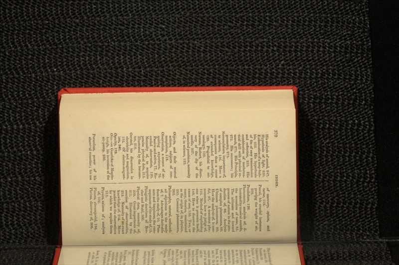 His analysis of sound, 247, Hypothesis of light, 250. Examination of a soap-bub- ble, 252. His hypothesis of fits of easy transmission and reflection, 253. His combination of mathema- tical skill with physical re- search, 271. His Principia, 272. His successors; his geometry, 273. Nomenclature, importance of, to science, 136. More a consequence than a cause of extended knowledge, 138. Prejudicial to mi- neralogy, 139. Norman, Robert, his disco- very of the dip of the needle, 327. Numerical precision, necessity of, in science, 122. Objects, and their mutual actions, subjects of con- templation, 118. Observation, a means of ac- quiring experience, 76. Passive and active, 77. Re- corded observation, 120. Necessity of, to acquire precise physical data, 215. Illustrated by the barome- ter, 216. Oersted, his discoveries in electricity and magnetism, 132. Of electro-magnet- ism, 34O. Opacity, 189. Otto von Guerickeot Magde- burgh, his invention of the air-pump, 230. Paracelsus, power of his remedies ; his use I of mercury, opium, and tartar, 112. Pascal, his crucial instances proving the weight of air, 229. Pendulum, 126. Phenomena, analysis of, il- lustrated by musical sounds, the sensation of taste, 85. The ultimate and inward process of nature in the pro- duction of, 86. Analysis of complex phenomena, 88. Ultimate phenomena, 90. How the analysis of, is use- ful, 97. A transient phe- nomenon, how to judge of, 122. Method of explaining one when it presents itself, 148. How to discover the cause of one, 150. Two, or many, theories, maintained as the origin of, in, physics, 195. Cosmical phenomena, 265. Philosophy, natural, unfound- ed objections to the study of, 7. Advantages derivable from the study of, 10. Plea- sure and happiness, the con- sequences of the study of, 15. Phlogistic doctrines of Bec- cher and Stahl, 300. Physical data, necessity of, 209. Great importance of, 211. Illustrated by the erection of observatories, 213. Necessity of an exact knowledge of, 214. More precise than the observations by which we acquire them. 215. Physics, axioms of; analysis of, 102. Planets, circumjovial, 186.. Platina, discovery of, 808.