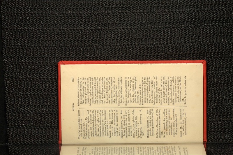 Pliny, his knowledge of quartz and diamond, 239. Pneumatics, 228. Political economy, 73. Prejudices of opinion and sense, 80. Conditions on which such are injurious, 81. Illustrated by the division of the rays of light, by the moon at the horizon, and by ventriloquism, 82. By the transition of the hand from heat to cold, 83. Prevost, M., his theory of heat, 316. His theory of reciprocal interchanges, a proof of the radiation of cold, 318. Printing, the art of, 193. Per- formed by steam, 194. Probabilities, doctrine of, 217. Illustrated by shooting at a wafer, 218. Prout, Dr., his opinion of the atomic weights, 307. Pyrometry, 319. Pythagoras, philosophy of, 107. Quinine, sulphate of, com- parative comfort and health resulting from the use of, 56 Radiation of heat, laws of, 9.05. Repulsion in fluids and solids, 227. Rules, general, for guiding and facilitating our search among a great mass of as- sembled facts, 151. Rumford, count, experiments of, on gunpowder, 62. Savart, M., his experiments - on solids, 243. His re- searches on sound, ?49. Science, abstract, a preparation for the study of physics, 19. Not indispensable to the study of physical laws, 25. Instances illustrative of, 27. Science, physical, nature and objects, immediate and col- lateral, as regarded in itself and in its application to the practical purposes of life, and its influence on society, 35. State of, previous to the age of Galileo and Ba- con, 104. Causes of the rapid advance of, compared with the progress at a» earlier period, 347. Science, natural,, cause and ef- fect, the ultimate relations of, 76. Sciences and Arts, remarks on the language, terms, or signs used in treating of them, 70. Receive an im- pulse by the Baconian phi-' losophy, 114. Sensation, cause of, 91. Senses, inadequate to give us direct information for the exact comparison of quan- tity, 124. Substitutes for the inefficiency of, 125. Seringapatam, method of breaking blocks from the quarries of, 47. Shells found in rocks at a great height above the sea, supposed cause of, 145. Smeaton, his experiments on bodies dilated by heat, 319. Solids, transparent, ' exhibit periodical colours when ex- posed to polarized light, 99. Influence of, on the Mind, 101. Solids in general, nature of,