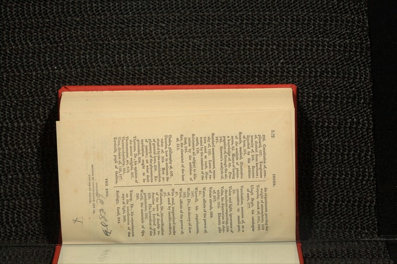 S 72 236. Constitution of, com- plicated, 237. Toughness of, distinct from hardness ; tenacity of, 238. Become liquefied by the addition of heat, 321. Sounds, musical, illustrative of the analysis of pheno- mena, 85. Means of having a knowledge of, 89. Pro- pagation of, through the air, 246. Newton's analysis of, 247. Standard measurement, neces- sity of, 125. Laws of na- ture used as such, illus- trated by the rotation of the earth, 126. Substances all subject to dila- tation by the addition of heat, 243. Sun, the character of the heat of, 315. Thales, philosophy of, 107. Theories, how to estimate the value of, 204. Best ar- rived at by the consideration of general laws, 208. Ex- planatory of the phenomena of nature ; on what their application ought to be grounded, 209. Thomson, Dr., his opinion of the atomic weights, 307. Thermometer, air, 319. Thermo-electricity, 341. Time, division of, 126, 127. Torricelli, pupil of Galileo, his experiments proving the weight of atmosphere, 229 Torpedo, shock of, 341, 342. Ulugh Begh, his catalogue of stars, 277. Vaccination, success of, as a preventive to small-pox, 52. Vision and light, ignorance of the ancients respecting, 249. Volta, his discoveries in elec- tricity, 335. Electric pile of, 337. Voltaic circuit, 338. Water, effects of the power of, 61. Whewell, his experiments, 187. Wells, Dr., his theory of dew 163. Wind, effects of the power of, 6'. Wire steel, magnetized masks of, used by needle-makers, 57. Wollaston, Dr., his verification of the laws of double re- fraction in Iceland spar, 258. His invention of the goniometer, 292. World, the materials of the, 290. Young, Dr., his experiments on the interference of the rays of light, 260. Zoology, fossil, 344, ,,, ~ PBINTED BY SPOTTISWOODB AJTD CO. NEW-STBKEI SQUARE.