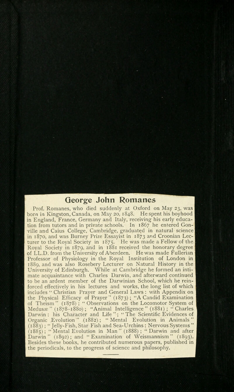 George John Romanes Prof. Romanes, who died suddenly at Oxford on May 23, was born in Kingston, Canada, on May 20, 1848. He spent his boyhood in England, France, Germany and Italy, receiving his early educa- tion from tutors and in private schools. In 1867 he entered Gon- ville and Caius College, Cambridge, graduated in natural science] in 1S70, and was Burney Prize Essayist in 1873 and Croonian Lec- turer to the Royal Society in 1875. He was made a Fellow of the Royal Society in 1879, and in 1881 received the honorary degree of LL.D. from the University of Aberdeen. He was made Fullerian Professor of Physiology in the Royal Institution of London in 1889, and was also Rosebery Lecturer on Natural History in the University of Edinburgh. While at Cambridge he formed an inti- mate acquaintance with Charles Darwin, and afterward continued to be an ardent member of the Darwinian School, which he rein- forced effectively in his lectures and works, the long list of which includes  Christian Prayer and General Laws : with Appendix on the Physical Efficacy of Prayer  (1873) ; A Candid Examination of Theism (1878); Observations on the Locomotor System of Medusa' (1878-1880); Animal Intelligence  (1881) ; Charles Darwin : his Character and Life  ;  The Scientific Evidences of Organic Evolution (1882); Mental Evolution in Animals (i 883);  Jelly-Fish, Star Fish and Sea-Urchins : Nervous Systems  (1885);  .Mental Evolution in Man (1888); Darwin and after Darwin (1892); and Examination of Weismannism (1893). Besides these books, he contributed numerous papers, published in the periodicals, to the progress of science and philosophy.