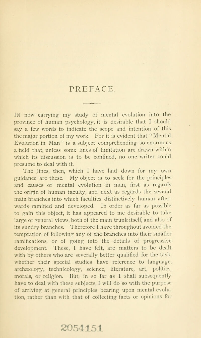 PREFACE. In now carrying my study of mental evolution into the province of human psychology, it is desirable that I should say a few words to indicate the scope and intention of this the major portion of my work. For it is evident that  Mental Evolution in Man  is a subject comprehending so enormous a field that, unless some lines of limitation are drawn within which its discussion is to be confined, no one writer could presume to deal with it. The lines, then, which I have laid down for my own guidance are these. My object is to seek for the principles and causes of mental evolution in man, first as regards the origin of human faculty, and next as regards the several main branches into which faculties distinctively human after- wards ramified and developed. In order as far as possible to gain this object, it has appeared to me desirable to take large or general views, both of the main trunk itself, and also of its sundry branches. Therefore I have throughout avoided the temptation of following any of the branches into their smaller ramifications, or of going into the details of progressive development. These, I have felt, are matters to be dealt with by others who are severally better qualified for the task, whether their special studies have reference to language, archaeology, technicology, science, literature, art, politics, morals, or religion. But, in so far as I shall subsequently have to deal with these subjects, I will do so with the purpose of arriving at general principles bearing upon mental evolu- tion, rather than with that of collecting facts or opinions for 2051151