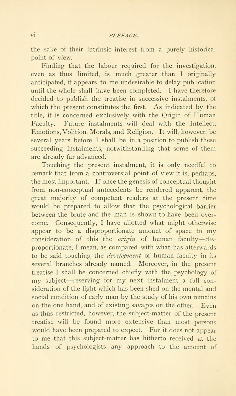 the sake of their intrinsic interest from a purely historical point of view. Finding that the labour required for the investigation, even as thus limited, is much greater than I originally anticipated, it appears to me undesirable to delay publication until the whole shall have been completed. I have therefore decided to publish the treatise in successive instalments, of which the present constitutes the first. As indicated by the title, it is concerned exclusively with the Origin of Human Faculty. Future instalments will deal with the Intellect, Emotions, Volition, Morals, and Religion, It will, however, be several years before I shall be in a position to publish these succeeding instalments, notwithstanding that some of thein are already far advanced. Touching the present instalment, it is only needful to remark that from a controversial point of view it is, perhaps, the most important. If once the genesis of conceptual thought from non-conceptual antecedents be rendered apparent, the great majority of competent readers at the present time would be prepared to allow that the psychological barrier between the brute and the man is shown to have been over- come. Consequently, I have allotted what might otherwise appear to be a disproportionate amount of space to my consideration of this the origin of human faculty—dis- proportionate, I mean, as compared with what has afterwards to be said touching the development of human faculty in its several branches already named. Moreover, in the present treatise I shall be concerned chiefly with the psychology of my subject—reserving for my next instalment a full con- sideration of the light which has been shed on the mental and social condition of early man by the study of his own remains on the one hand, and of existing savages on the other. Even as thus restricted, however, the subject-matter of the present treatise will be found more extensive than most persons would have been prepared to expect. For it does not appear to me that this subject-matter has hitherto received at the hands of psychologists any approach to the amount of