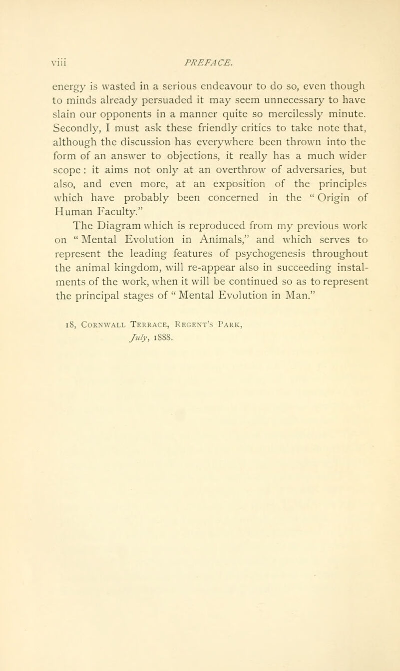 energy is wasted in a serious endeavour to do so, even though to minds already persuaded it may seem unnecessary to have slain our opponents in a manner quite so mercilessly minute. Secondly, I must ask these friendly critics to take note that, although the discussion has everywhere been thrown into the form of an answer to objections, it really has a much wider scope: it aims not only at an overthrow of adversaries, but also, and even more, at an exposition of the principles which have probably been concerned in the  Origin of Human P'aculty. The Diagram which is reproduced from my previous work on  Mental Evolution in Animals, and which serves to represent the leading features of psychogenesis throughout the animal kingdom, will re-appear also in succeeding instal- ments of the work, when it will be continued so as to represent the principal stages of  Mental Evolution in Man. i8, Cornwall Terrace, Regent's Park, July, 1888.