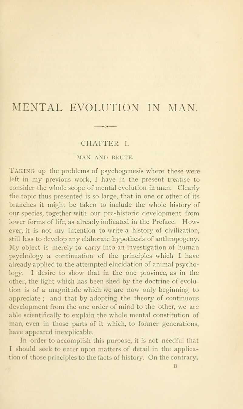 MENTAL EVOLUTION IN MAN. CHAPTER I. MAN AND BRUTE. Taking up the problems of psychogenesis where these were left in my previous work, I have in the present treatise to consider the whole scope of mental evolution in man. Clearly the topic thus presented is so large, that in one or other of its branches it might be taken to include the whole history of our species, together with our pre-historic development from lower forms of life, as already indicated in the Preface. How- ever, it is not my intention to write a history of civilization, still less to develop any elaborate hypothesis of anthropogeny. My object is merely to carry into an investigation of human psychology a continuation of the principles which I have already applied to the attempted elucidation of animal psycho- logy. I desire to show that in the one province, as in the other, the light which has been shed by the doctrine of evolu- tion is of a magnitude which we are now only beginning to appreciate ; and that by adopting the theory of continuous development from the one order of mind to the other, wc are able scientifically to explain the whole mental constitution of man, even in those parts of it which, to former generations, have appeared inexplicable. In order to accomplish this purpose, it is not needful that I should seek to enter upon matters of detail in the applica- tion of those principles to the facts of history. On the contrary, 15