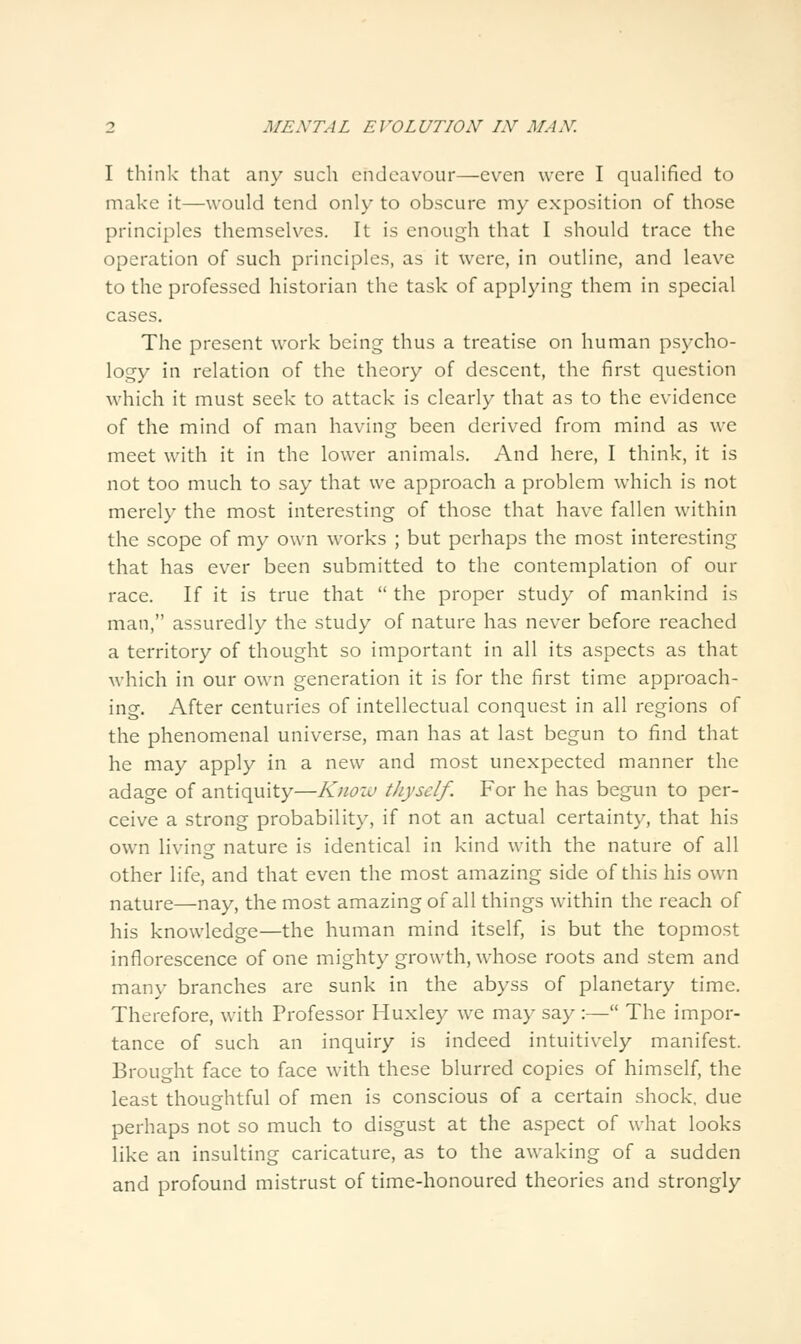 I think that any such endeavour—even were I quaUfied to make it—would tend only to obscure my exposition of those principles themselves. It is enough that I should trace the operation of such principles, as it were, in outline, and leave to the professed historian the task of applying them in special cases. The present work being thus a treatise on human psycho- logy in relation of the theory of descent, the first question which it must seek to attack is clearly that as to the evidence of the mind of man having been derived from mind as we meet with it in the lower animals. And here, I think, it is not too much to say that we approach a problem which is not merely the most interesting of those that have fallen within the scope of my own works ; but perhaps the most interesting that has ever been submitted to the contemplation of our race. If it is true that  the proper study of mankind is man, assuredly the study of nature has never before reached a territory of thought so important in all its aspects as that which in our own generation it is for the first time approach- ing. After centuries of intellectual conquest in all regions of the phenomenal universe, man has at last begun to find that he may apply in a new and most unexpected manner the adage of antiquity—Know thyself. For he has begun to per- ceive a strong probability, if not an actual certainty, that his own living nature is identical in kind with the nature of all other life, and that even the most amazing side of this his own nature—nay, the most amazing of all things within the reach of his knowledge—the human mind itself, is but the topmost inflorescence of one mighty growth, whose roots and stem and many branches are sunk in the abyss of planetary time. Therefore, with Professor Huxley we may say :— The impor- tance of such an inquiry is indeed intuitively manifest. Brought face to face with these blurred copies of himself, the least thoughtful of men is conscious of a certain shock, due perhaps not so much to disgust at the aspect of what looks like an insulting caricature, as to the awaking of a sudden and profound mistrust of time-honoured theories and strongly