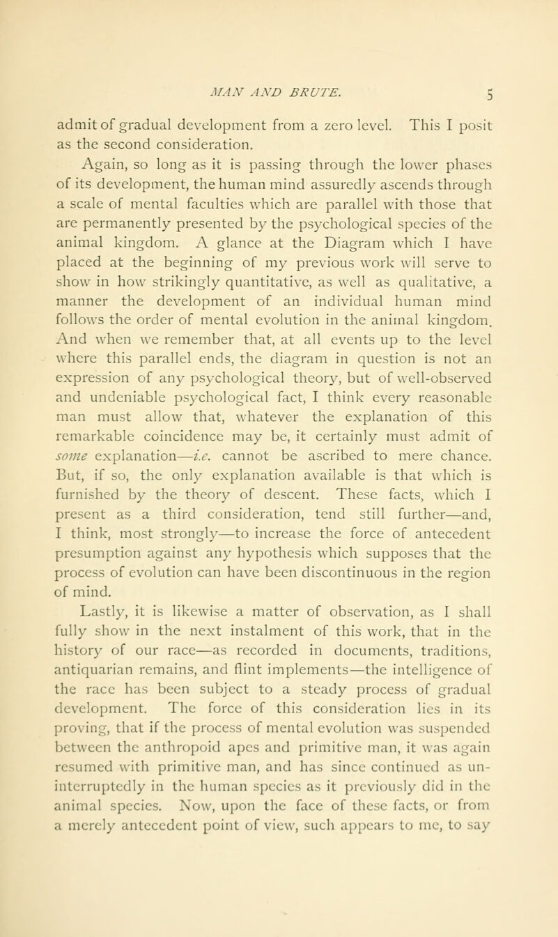 admit of gradual development from a zero level. This I posit as the second consideration. Again, so long as it is passing through the lower phases of its development, the human mind assuredly ascends through a scale of mental faculties which are parallel with those that are permanently presented by the psychological species of the animal kingdom. A glance at the Diagram which I have placed at the beginning of my previous work will serve to show in how strikingly quantitative, as well as qualitative, a manner the development of an individual human mind follows the order of mental evolution in the animal kingdom. And when we remember that, at all events up to the level where this parallel ends, the diagram in question is not an expression of any psychological theory, but of well-observed and undeniable psychological fact, I think every reasonable man must allow that, whatever the explanation of this remarkable coincidence may be, it certainly must admit of some explanation—i.e. cannot be ascribed to mere chance. But, if so, the only explanation available is that which is furnished by the theory of descent. These facts, which I present as a third consideration, tend still further—and, I think, most strongly—to increase the force of antecedent presumption against any hypothesis which supposes that the process of evolution can have been discontinuous in the region of mind. Lastly, it is likewise a matter of observation, as I shall fully show in the next instalment of this work, that in the history of our race—as recorded in documents, traditions, antiquarian remains, and flint implements—the intelligence of the race has been subject to a steady process of gradual development. The force of this consideration lies in its proving, that if the process of mental evolution was suspended between the anthropoid apes and primitive man, it was again resumed with primitive man, and has since continued as un- interruptedly in the human species as it previously did in the animal species. Now, upon the face of these facts, or from a merely antecedent point of view, such appears to me, to say