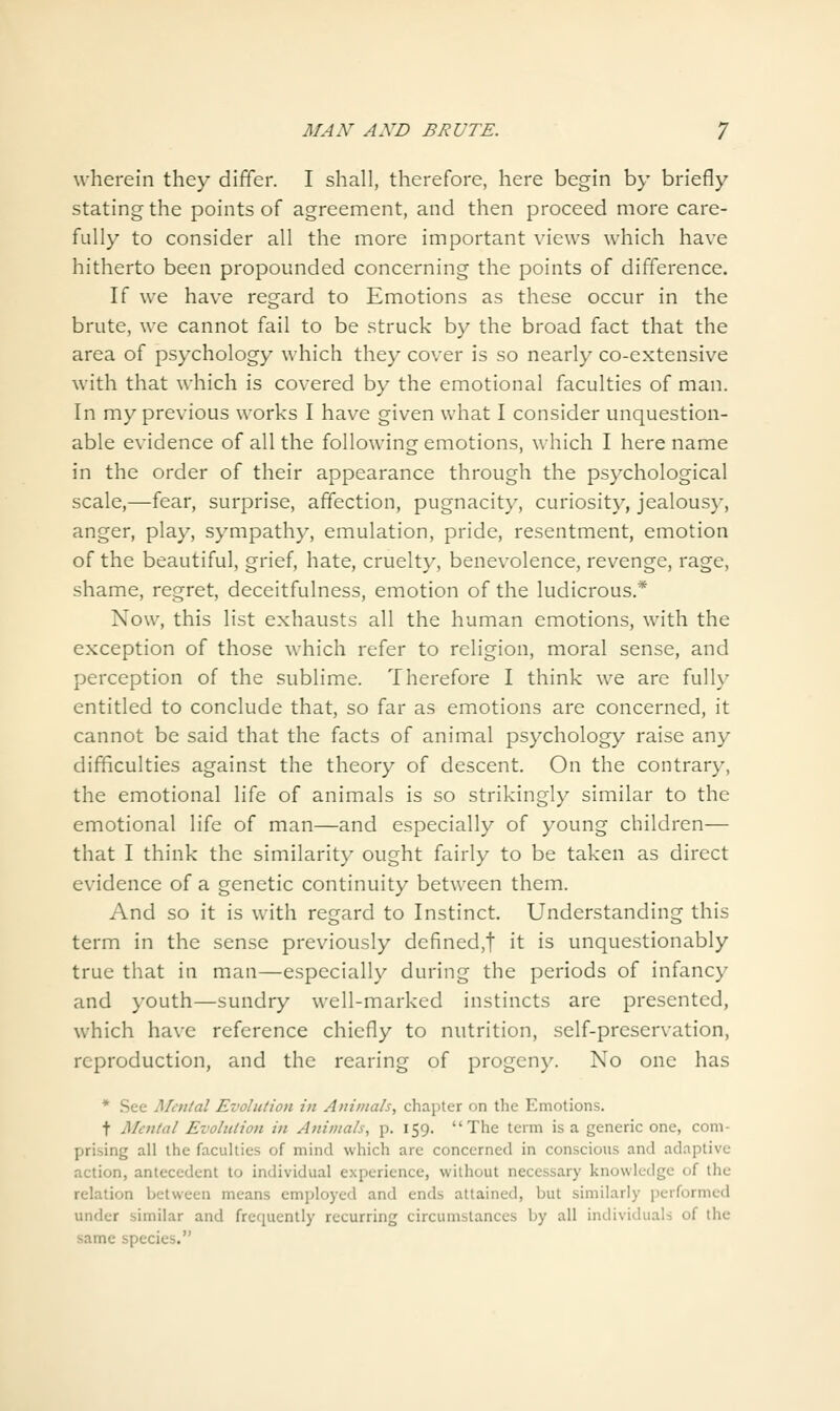 wherein they differ. I shall, therefore, here begin by briefly stating the points of agreement, and then proceed more care- fully to consider all the more important views which have hitherto been propounded concerning the points of difference. If we have regard to Emotions as these occur in the brute, we cannot fail to be struck by the broad fact that the area of psychology which they cover is so nearly co-extensive with that which is covered by the emotional faculties of man. In my previous works I have given what I consider unquestion- able evidence of all the following emotions, which I here name in the order of their appearance through the psychological scale,—fear, surprise, affection, pugnacity, curiosity, jealous}', anger, play, sympathy, emulation, pride, resentment, emotion of the beautiful, grief, hate, cruelty, benevolence, revenge, rage, shame, regret, deceitfulness, emotion of the ludicrous.* Now, this list exhausts all the human emotions, with the exception of those which refer to religion, moral sense, and perception of the sublime. Therefore I think we are fully entitled to conclude that, so far as emotions are concerned, it cannot be said that the facts of animal psychology raise any difficulties against the theory of descent. On the contrary, the emotional life of animals is so strikingly similar to the emotional life of man—and especially of young children— that I think the similarity ought fairly to be taken as direct evidence of a genetic continuity between them. And so it is with regard to Instinct. Understanding this term in the sense previously defined,t it is unquestionably true that in man—especially during the periods of infancy and youth—sundry well-marked instincts are presented, which have reference chiefly to nutrition, self-preservation, reproduction, and the rearing of progeny. No one has * See Men/al Evolution in Aiii»tals, chapter on tlie Emotions. t Mental Evoltilion in Animals, p. 159. The term is a generic one, com- prising all the faculties of mind which are concerned in conscious and adaptive action, antecedent to individual experience, without necessary knowledge of the relation between means employed and ends attained, but similarly performed under similar and frequently recurring circumstances by all individuals of the same species.