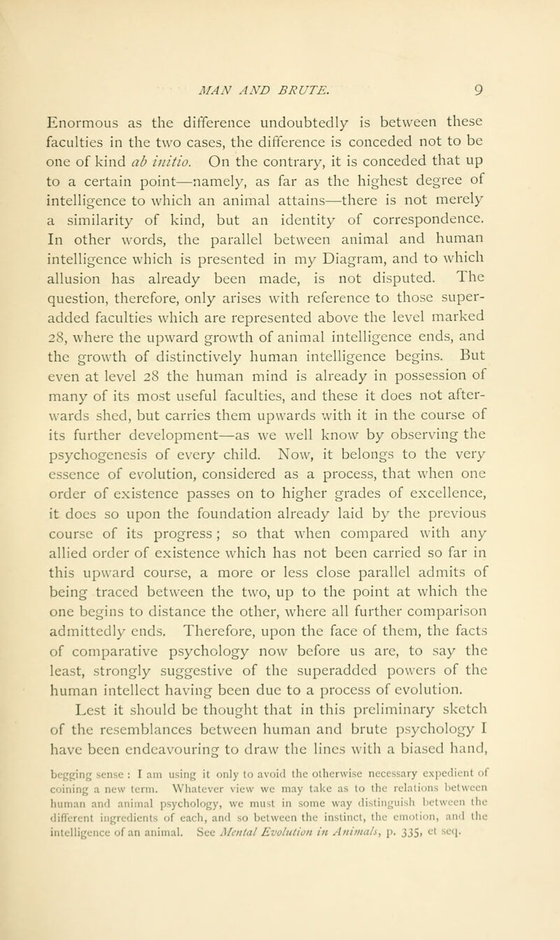Enormous as the difference undoubtedly is between these faculties in the two cases, the difference is conceded not to be one of kind ab initio. On the contrary, it is conceded that up to a certain point—namely, as far as the highest degree of intelligence to which an animal attains—there is not merely a similarity of kind, but an identity of correspondence. In other words, the parallel between animal and human intelligence which is presented in my Diagram, and to which allusion has already been made, is not disputed. The question, therefore, only arises with reference to those super- added faculties which are represented above the level marked 28, where the upward growth of animal intelligence ends, and the growth of distinctively human intelligence begins. But even at level 28 the human mind is already in possession of many of its most useful faculties, and these it does not after- wards shed, but carries them upwards with it in the course of its further development—as we well know by observing the psychogenesis of every child. Now, it belongs to the very essence of evolution, considered as a process, that when one order of existence passes on to higher grades of excellence, it does so upon the foundation already laid by the previous course of its progress; so that when compared with any allied order of existence which has not been carried so far in this upward course, a more or less close parallel admits of being traced between the two, up to the point at which the one begins to distance the other, Avhere all further comparison admittedly ends. Therefore, upon the face of them, the facts of comparative psychology now before us are, to say the least, strongly suggestive of the superadded powers of the human intellect having been due to a process of evolution. Lest it should be thought that in this preliminary sketch of the resemblances between human and brute psychology I have been endeavouring to draw the lines with a biased hand, begging sense : I am using it only to avoid tiic otherwise necessary cxpediL-nt of coining a new term. Whatever view we may tal<e as to the relations between human and animal psychology, we must in some way distinguish between the different ingredients of each, and so between the instinct, the emotion, and the intelligence of an animal. See Mental Evolution in Animah, p. 335, el scq.