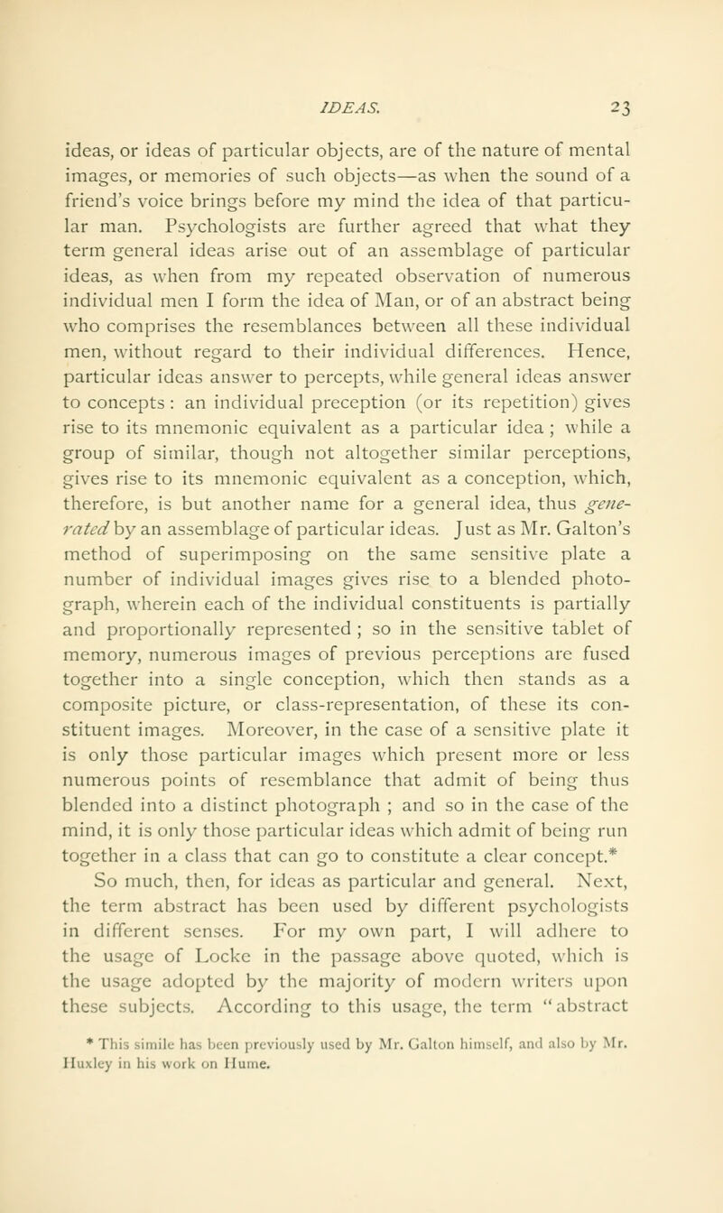 ideas, or ideas of particular objects, are of the nature of mental images, or memories of such objects—as when the sound of a friend's voice brings before my mind the idea of that particu- lar man. Psychologists are further agreed that what they term general ideas arise out of an assemblage of particular ideas, as when from my repeated observation of numerous individual men I form the idea of Man, or of an abstract being who comprises the resemblances between all these individual men, without regard to their individual differences. Hence, particular ideas answer to percepts, while general ideas answer to concepts : an individual preception (or its repetition) gives rise to its mnemonic equivalent as a particular idea ; while a group of similar, though not altogether similar perceptions, gives rise to its mnemonic equivalent as a conception, which, therefore, is but another name for a general idea, thus gene- ratedhy an assemblage of particular ideas. Just as Mr. Galton's method of superimposing on the same sensitive plate a number of individual images gives rise to a blended photo- graph, wherein each of the individual constituents is partially and proportionally represented ; so in the sensitive tablet of memory, numerous images of previous perceptions are fused together into a single conception, which then stands as a composite picture, or class-representation, of these its con- stituent images. Moreover, in the case of a sensitive plate it is only those particular images which present more or less numerous points of resemblance that admit of being thus blended into a distinct photograph ; and so in the case of the mind, it is only those particular ideas which admit of being run together in a class that can go to constitute a clear concept.* So much, then, for ideas as particular and general. Next, the term abstract has been used by different psychologists in different senses. For my own part, I will adhere to the usage of Locke in the passage above quoted, which is the usage adopted by the majority of modern writers upon these subjects. According to this usage, the term abstract * This simile has been previously used by Mr. Gallon himself, and also by Mr. Huxley in his work on Hume.