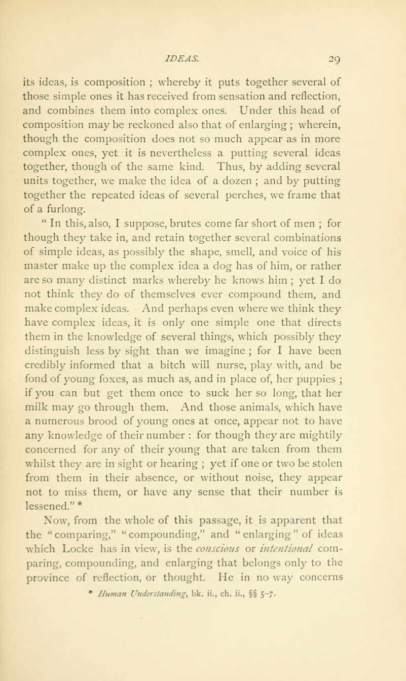 its ideas, is composition ; whereby it puts together several of those simple ones it has received from sensation and reflection, and combines them into complex ones. Under this head of composition may be reckoned also that of enlarging ; wherein, though the composition does not so much appear as in more complex ones, yet it is nevertheless a putting several ideas together, though of the same kind. Thus, by adding several units together, we make the idea of a dozen ; and by putting together the repeated ideas of several perches, we frame that of a furlong.  In this, also, I suppose, brutes come far short of men ; for though they take in, and retain together several combinations of simple ideas, as possibly the shape, smell, and voice of his master make up the complex idea a dog has of him, or rather are so many distinct marks whereby he knows him ; yet I do not think they do of themselves ever compound them, and make complex ideas. And perhaps even where vv^e think they have complex ideas, it is only one simple one that directs them in the knowledge of several things, which possibly they distinguish less by sight than we imagine ; for I have been credibly informed that a bitch will nurse, play with, and be fond of young foxes, as much as, and in place of, her puppies ; if you can but get them once to suck her so long, that her milk may go through them. And those animals, which have a numerous brood of young ones at once, appear not to have any knowledge of their number : for though they are mightily concerned for any of their young that are taken from them whilst they are in sight or hearing ; yet if one or two be stolen from them in their absence, or without noise, they appear not to miss them, or have any sense that their number is lessened. * Now, from the whole of this passage, it is apparent that the comparing, compounding, and  enlarging of ideas which Locke has in view, is the conscious or intentional com- paring, compounding, and enlarging that belongs only to the province of reflection, or thought. He in no way concerns * Unman Understanding, bk. ii., ch. ii., §§ 5-7.