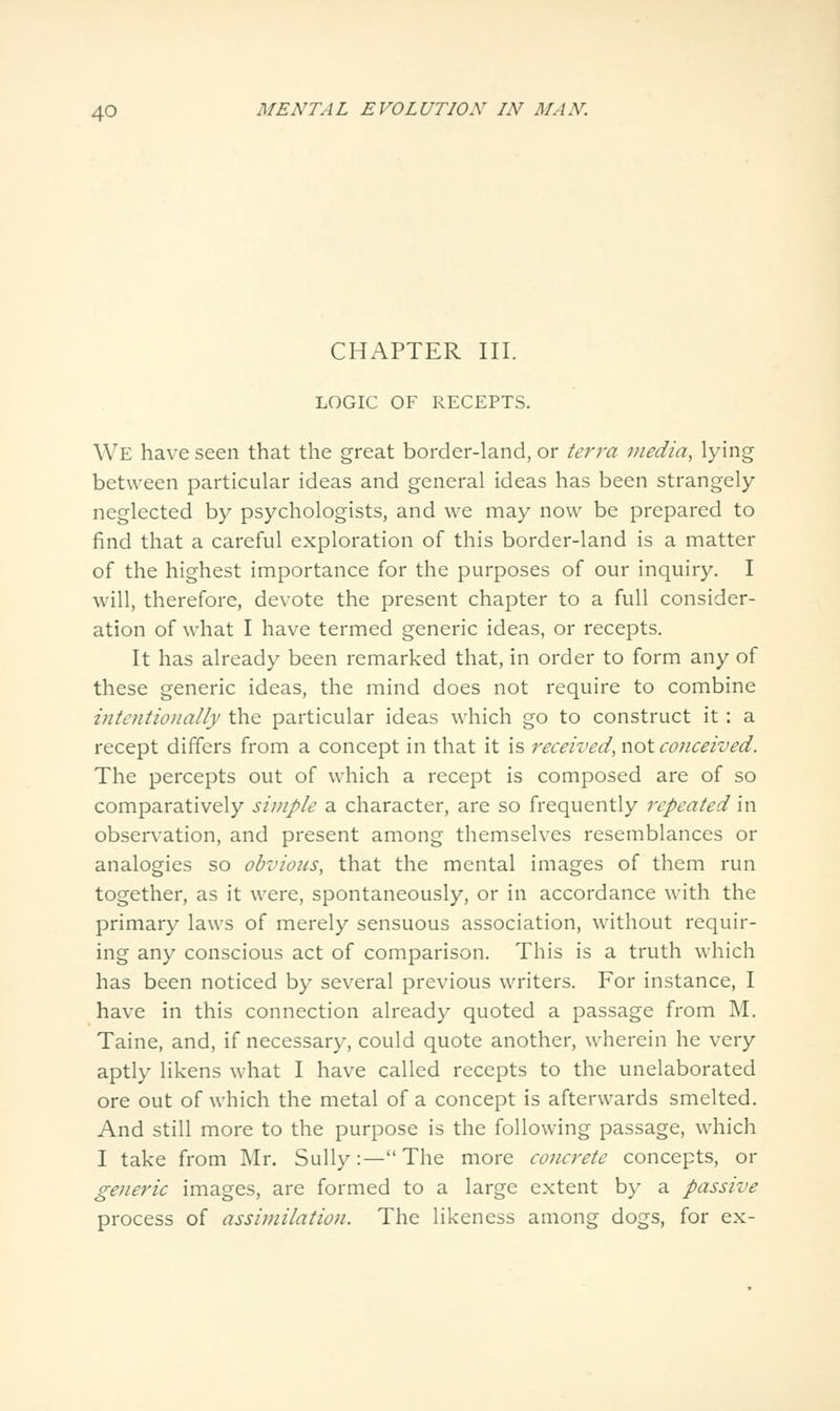 CHAPTER III. LOGIC OF RECEPTS. We have seen that the great border-land, or terra media, lying between particular ideas and general ideas has been strangely neglected by psychologists, and we may now be prepared to find that a careful exploration of this border-land is a matter of the highest importance for the purposes of our inquiry. I will, therefore, devote the present chapter to a full consider- ation of what I have termed generic ideas, or recepts. It has already been remarked that, in order to form any of these generic ideas, the mind does not require to combine intentionally the particular ideas which go to construct it: a recept differs from a concept in that it is received, not conceived. The percepts out of which a recept is composed are of so comparatively simple a character, are so frequently repeated in observation, and present among themselves resemblances or analogies so obvious, that the mental images of them run together, as it were, spontaneously, or in accordance with the primary laws of merely sensuous association, without requir- ing any conscious act of comparison. This is a truth which has been noticed by several previous writers. For instance, I have in this connection already quoted a passage from M. Taine, and, if necessary, could quote another, wherein he very aptly likens what I have called recepts to the unelaborated ore out of which the metal of a concept is afterwards smelted. And still more to the purpose is the following passage, which I take from Mr. Sully:—The more concrete concepts, or generic images, are formed to a large extent by a passive process of assimilation. The likeness among dogs, for ex-