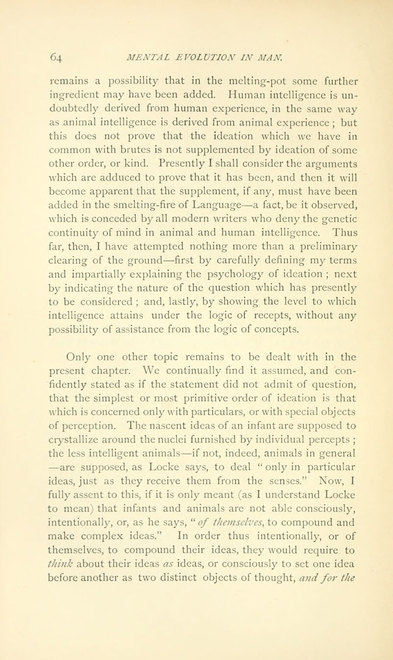 remains a possibility that in the melting-pot some further ingredient may have been added. Human intelligence is un- doubtedly derived from human experience, in the same way as animal intelligence is derived from animal experience ; but this does not prove that the ideation which we have in common with brutes is not supplemented by ideation of some other order, or kind. Presently I shall consider the arguments which are adduced to prove that it has been, and then it will become apparent that the supplement, if any, must have been added in the smelting-fire of Language—a fact, be it observed, which is conceded by all modern writers who deny the genetic continuity of mind in animal and human intelligence. Thus far, then, I have attempted nothing more than a preliminary clearing of the ground—first by carefully defining my terms and impartially explaining the psychology of ideation ; next by indicating the nature of the question which has presently to be considered ; and, lastly, by showing the level to which intelligence attains under the logic of recepts, without any possibility of assistance from the logic of concepts. Only one other topic remains to be dealt with in the present chapter. We continually find it assumed, and con- fidently stated as if the statement did not admit of question, that the simplest or most primitive order of ideation is that which is concerned only with particulars, or with special objects of perception. The nascent ideas of an infant are supposed to crystallize around the nuclei furnished by individual percepts ; the less intelligent animals—if not, indeed, animals in general —are supposed, as Locke says, to deal  only in particular ideas, just as they receive them from the senses. Now, I fully assent to this, if it is only meant (as I understand Locke to mean) that infants and animals are not able consciously, intentionally, or, as he says,  of themselves, to compound and make complex ideas. In order thus intentionally, or of themselves, to compound their ideas, they would require to tJiink about their ideas as ideas, or consciously to set one idea before another as two distinct objects of thought, and for the