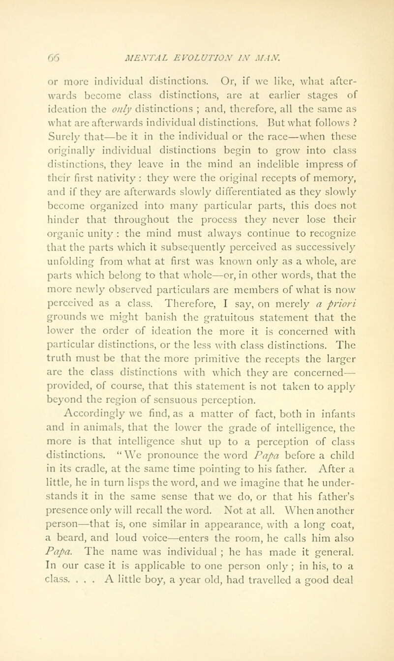 or more individual distinctions. Or, if \vc like, what after- wards become class distinctions, are at earlier stages of ideation the only distinctions ; and, therefore, all the same as what are afterwards individual distinctions. But what follows .'' Surely that—be it in the individual or the race—when these originally individual distinctions begin to grow into class distinctions, they leave in the mind an indelible impress of their first nativity : they were the original recepts of memory, and if they are afterwards slowly differentiated as they slowly become organized into many particular parts, this does not hinder that throughout the process they never lose their organic unity : the mind must always continue to recognize that the parts which it subsequently perceived as successively unfolding from what at first was knowm only as a whole, are parts which belong to that whole—or, in other words, that the more newly observed particulars arc members of what is now perceived as a class. Therefore, I say, on merely a priori grounds we might banish the gratuitous statement that the lower the order of ideation the more it is concerned with particular distinctions, or the less with class distinctions. The truth must be that the more primitive the recepts the larger are the class distinctions with which they arc concerned— provided, of course, that this statement is not taken to apply beyond the region of sensuous perception. Accordingly we find, as a matter of fact, both in infants and in animals, that the lower the grade of intelligence, the more is that intelligence shut up to a perception of class distinctions. We pronounce the word Papa before a child in its cradle, at the same time pointing to his father. After a little, he in turn lisps the word, and we imagine that he under- stands it in the same sense that we do, or that his father's presence only will recall the word. Not at all. When another person—that is, one similar in appearance, with a long coat, a beard, and loud voice—enters the room, he calls him also Papa. The name was individual ; he has made it general. In our case it is applicable to one person only ; in his, to a class. ... A little boy, a year old, had travelled a good deal