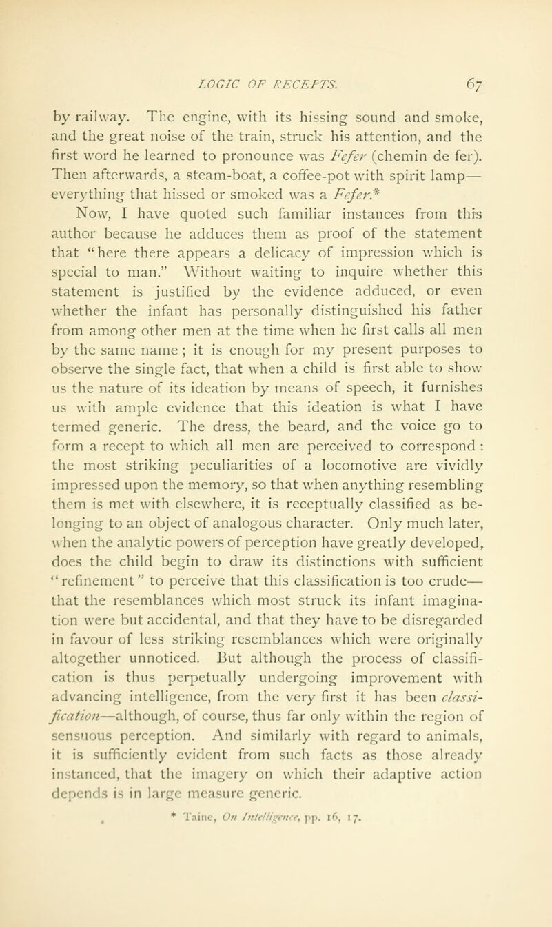 by railway. The engine, with its hissing sound and smoke, and the great noise of the train, struck his attention, and the first word he learned to pronounce was Fcfer (chemin de fer). Then afterwards, a steam-boat, a cofifee-pot with spirit lamp— ever)'thing that hissed or smoked was a Fcfcr* Now, I have quoted such familiar instances from this author because he adduces them as proof of the statement that here there appears a delicacy of impression which is special to man. Without waiting to inquire whether this statement is justified by the evidence adduced, or even whether the infant has personally distinguished his father from among other men at the time when he first calls all men by the same name ; it is enough for my present purposes to observe the single fact, that when a child is first able to show us the nature of its ideation by means of speech, it furnishes us with ample evidence that this ideation is what I have termed generic. The dress, the beard, and the voice go to form a recept to which all men are perceived to correspond : the most striking peculiarities of a locomotive are vividly impressed upon the memory, so that when anything resembling them is met with elsewhere, it is receptually classified as be- longing to an object of analogous character. Only much later, when the analytic powers of perception have greatly developed, does the child begin to draw its distinctions with sufficient refinement to perceive that this classification is too crude— that the resemblances which most struck its infant imagina- tion were but accidental, and that they have to be disregarded in favour of less striking resemblances which were originally altogether unnoticed. But although the process of classifi- cation is thus perpetually undergoing improvement with advancing intelligence, from the very first it has been classi- fication—although, of course, thus far only within the region of sensuous perception. And similarly with regard to animals, it is sufficiently evident from such facts as those already instanced, that the imagery on which their adaptive action depends is in large measure generic. * 'I'niiic, Oil /iitclli:^cii<r, pp. \(\ 17.