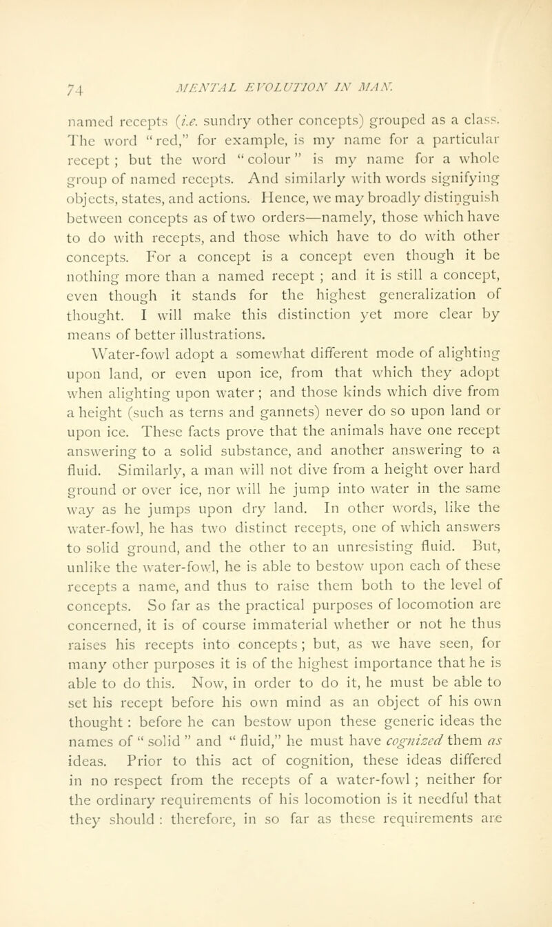 named recepts {i.e. sundry other concepts) grouped as a class. The word red, for example, is my name for a particular recept ; but the word *' colour is my name for a whole group of named recepts. And similarly with words signifying objects, states, and actions. Hence, we may broadly distinguish between concepts as of two orders—namely, those which have to do with recepts, and those which have to do with other concepts. For a concept is a concept even though it be nothing more than a named recept ; and it is still a concept, even though it stands for the highest generalization of thought. I will make this distinction yet more clear by means of better illustrations. Water-fowl adopt a somewhat different mode of alighting upon land, or even upon ice, from that which they adopt when alighting upon water; and those kinds which dive from a height (such as terns and gannets) never do so upon land or upon ice. These facts prove that the animals have one recept answering to a solid substance, and another answering to a fluid. Similarly, a man will not dive from a height over hard ground or over ice, nor will he jump into water in the same way as he jumps upon dry land. In other words, like the water-fowl, he has two distinct recepts, one of which answers to solid ground, and the other to an unresisting fluid. But, unlike the water-fowl, he is able to bestow upon each of these recepts a name, and thus to raise them both to the level of concepts. So far as the practical purposes of locomotion are concerned, it is of course immaterial whether or not he thus raises his recepts into concepts ; but, as we have seen, for many other purposes it is of the highest importance that he is able to do this. Now, in order to do it, he must be able to set his recept before his own mind as an object of his own thought : before he can bestow upon these generic ideas the names of  solid  and  fluid, he must have cognized t\\&Tc\ as ideas. Prior to this act of cognition, these ideas differed in no respect from the recepts of a water-fowl ; neither for the ordinary requirements of his locomotion is it needful that they should : therefore, in so far as these requirements are