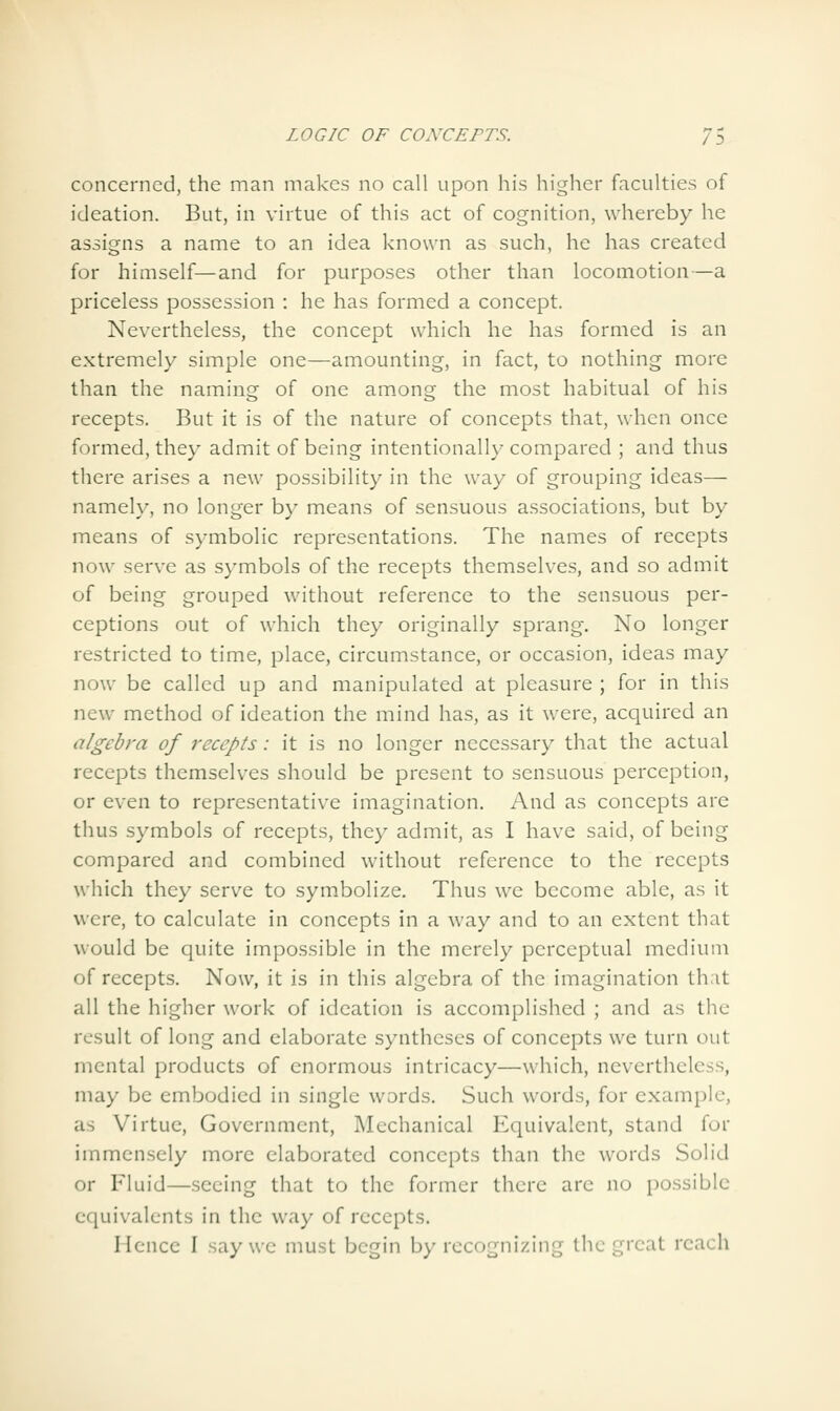 concerned, the man makes no call upon his higher faculties of ideation. But, in virtue of this act of cognition, whereby he assigns a name to an idea known as such, he has created for himself—and for purposes other than locomotion—a priceless possession : he has formed a concept. Nevertheless, the concept which he has formed is an extremely simple one—amounting, in fact, to nothing more than the naming of one among the most habitual of his recepts. But it is of the nature of concepts that, when once formed, they admit of being intentionally compared ; and thus there arises a new possibility in the way of grouping ideas— namely, no longer by means of sensuous associations, but by means of symbolic representations. The names of recepts now serve as symbols of the recepts themselves, and so admit of being grouped Avithout reference to the sensuous per- ceptions out of which they originally sprang. No longer restricted to time, place, circumstance, or occasion, ideas may now be called up and manipulated at pleasure ; for in this new method of ideation the mind has, as it were, acquired an algebra of recepts: it is no longer necessary that the actual recepts themselves should be present to sensuous perception, or even to representative imagination. And as concepts are thus symbols of recepts, they admit, as I have said, of being compared and combined without reference to the recepts which they serve to symbolize. Thus we become able, as it were, to calculate in concepts in a way and to an extent that would be quite impossible in the merely perceptual medium of recepts. Now, it is in this algebra of the imagination th:it all the higher work of ideation is accomplished ; and as the result of long and elaborate syntheses of concepts we turn out mental products of enormous intricacy—which, nevertheless, may be embodied in single words. Such words, for example, as Virtue, Government, Mechanical Equivalent, stand for immensely more elaborated concepts than the words Solid or Fluid—seeing that to the former there are no possible equivalents in the way of recepts. Hence I say we must begin by recognizing the great reach