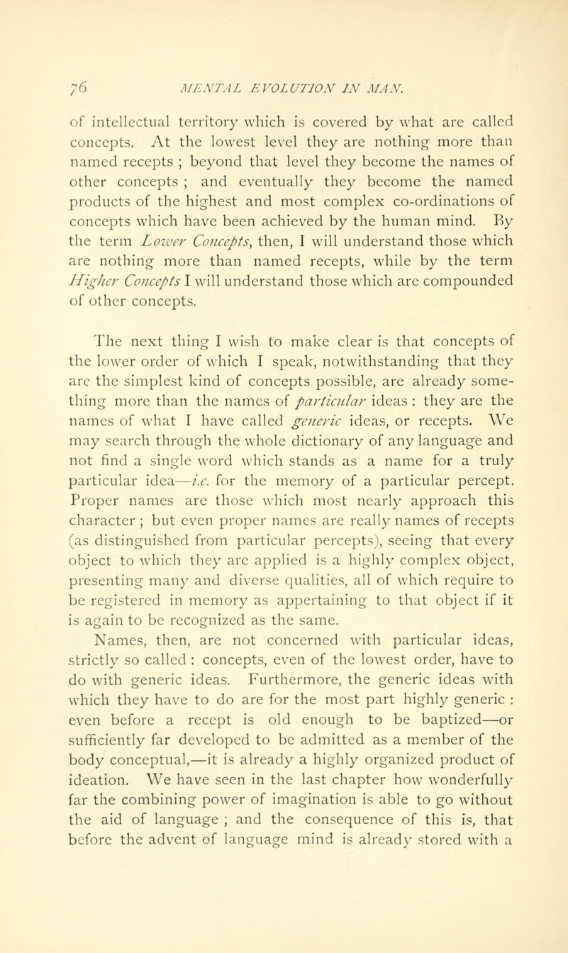 of intellectual territory which is covered by what are called concepts. At the lowest level they arc nothing more than named recepts ; beyond that level they become the names of other concepts ; and eventually they become the named products of the highest and most complex co-ordinations of concepts which have been achieved by the human mind. By the term Loiver Concepts, then, I will understand those which are nothing more than named recepts, while by the term Higher Concepts I will understand those w'hich are compounded of other concepts. The next thing I wish to make clear is that concepts of the lower order of which I speak, notwithstanding that they are the simplest kind of concepts possible, are already some- thing more than the names of particular ideas : they are the names of what I have called generic ideas, or recepts. Wc may search through the whole dictionary of any language and not find a single word which stands as a name for a truly particular idea—/.^. for the memory of a particular percept. Proper names are those which most nearly approach this character ; but even proper names are really names of recepts (as distinguished from particular percepts), seeing that every object to which they are applied is a highly complex object, presenting man)' and diverse qualities, all of which require to be registered in memory as appertaining to that object if it is again to be recognized as the same. Names, then, are not concerned with particular ideas, strictly so called : concepts, even of the lowest order, have to do with generic ideas. Furthermore, the generic ideas with which they have to do are for the most part highly generic : even before a recept is old enough to be baptized—or sufficiently far developed to be admitted as a member of the body conceptual,—it is already a highly organized product of ideation. We have seen in the last chapter how wonderfully far the combining power of imagination is able to go without the aid of language ; and the consequence of this is, that before the advent of language mind is alread}' stored with a