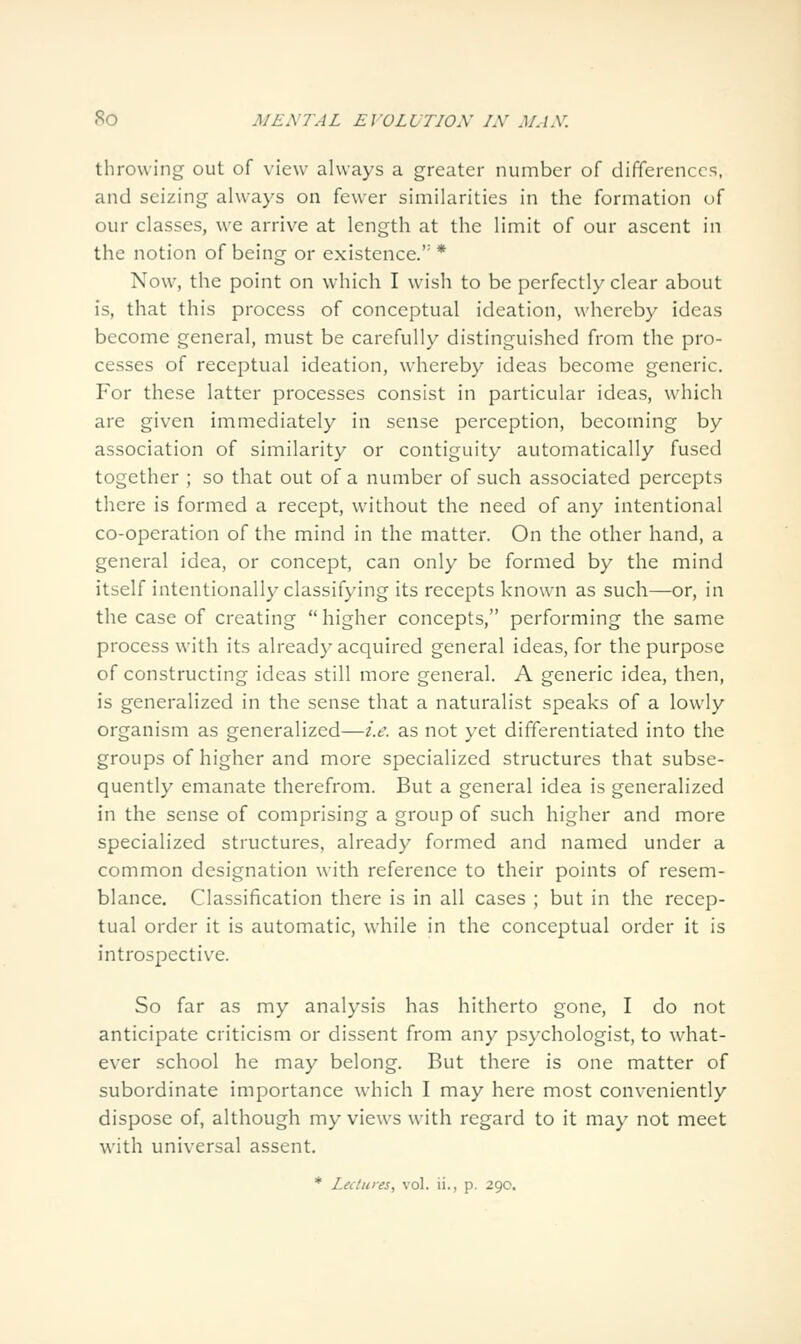 throwing out of view always a greater number of differences, and seizing always on fewer similarities in the formation of our classes, we arrive at length at the limit of our ascent in the notion of being or existence. * Now, the point on which I wish to be perfectly clear about is, that this process of conceptual ideation, whereby ideas become general, must be carefully distinguished from the pro- cesses of receptual ideation, whereby ideas become generic. For these latter processes consist in particular ideas, which are given immediately in sense perception, becoming by association of similarity or contiguity automatically fused together ; so that out of a number of such associated percepts there is formed a recept, without the need of any intentional co-operation of the mind in the matter. On the other hand, a general idea, or concept, can only be formed by the mind itself intentionally classifying its recepts known as such—or, in the case of creating higher concepts, performing the same process with its already acquired general ideas, for the purpose of constructing ideas still more general. A generic idea, then, is generalized in the sense that a naturalist speaks of a lowly organism as generalized—i.e. as not yet differentiated into the groups of higher and more specialized structures that subse- quently emanate therefrom. But a general idea is generalized in the sense of comprising a group of such higher and more specialized structures, already formed and named under a common designation w^ith reference to their points of resem- blance. Classification there is in all cases ; but in the recep- tual order it is automatic, while in the conceptual order it is introspective. So far as my analysis has hitherto gone, I do not anticipate criticism or dissent from any psychologist, to what- ever school he may belong. But there is one matter of subordinate importance which I may here most conveniently dispose of, although my views with regard to it may not meet with universal assent. * Lectures, vol. ii., p. 290.