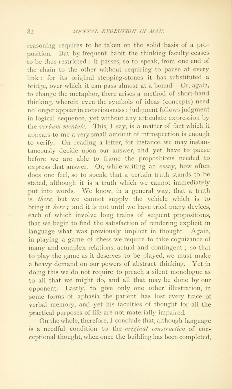 reasoning requires to be taken on tlie solid basis of a pro- position. But by frequent habit the thinking faculty ceases to be thus restricted : it passes, so to speak, from one end of the chain to the other without requiring to pause at every link : for its original stepping-stones it has substituted a bridge, over which it can pass almost at a bound. Or, again, to change the metaphor, there arises a method of short-hand thinking, wherein even the symbols of ideas (concepts) need no longer appear in consciousness: judgment follows judgment in logical sequence, yet without any articulate expression by the vcrbiini mcntalc. This, I say, is a matter of fact which it appears to me a very small amount of introspection is enough to verify. On reading a letter, for instance, we may instan- taneously decide upon our answer, and yet have to pause before we are able to frame the propositions needed to express that answer. Or, while writing an essay, how often does one feel, so to speak, that a certain truth stands to be stated, although it is a truth which we cannot immediately put into words. We know, in a general way, that a truth is there, but we cannot supply the vehicle which is to bring it here; and it is not until we have tried many devices, each of which involve long trains of sequent propositions, that we begin to find the satisfaction of rendering explicit in language what was previously implicit in thought. Again, in playing a game of chess we require to take cognizance of many and complex relations, actual and contingent ; so that to play the game as it deserves to be played, we must make a heavy demand on our powers of abstract thinking. Yet in doing this we do not require to preach a silent monologue as to all that we might do, and all that may be done by our opponent. Lastly, to give only one other illustration, in some forms of aphasia the patient has lost every trace of verbal memory, and yet his faculties of thought for all the practical purposes of life are not materially impaired. On the whole, therefore, I conclude that, although language is a needful condition to the original construction of con- ceptional thought, when once the building has been completed,