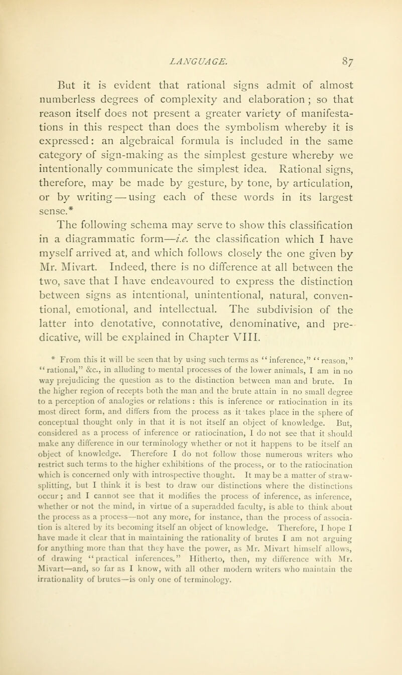 But it is evident that rational signs admit of almost numberless degrees of complexity and elaboration ; so that reason itself does not present a greater variety of manifesta- tions in this respect than does the symbolism whereby it is expressed: an algebraical formula is included in the same category of sign-making as the simplest gesture whereby we intentionally communicate the simplest idea. Rational signs, therefore, may be made by gesture, by tone, by articulation, or by writing — using each of these words in its largest sense.* The following schema may serve to show this classification in a diagrammatic form—i.e. the classification which I have myself arrived at, and which follows closely the one given by Mr. Mivart. Indeed, there is no difference at all between the two, save that I have endeavoured to express the distinction between signs as intentional, unintentional, natural, conven- tional, emotional, and intellectual. The subdivision of the latter into denotative, connotative, denominative, and pre- dicative, will be explained in Chapter VIII. * From this it will be seen that by u>ing such terms as  inference, reason, rational, &c., in alluding to mental processes of the lower animals, I am in no way prejudicing the question as to the distinction between man and brute. In the higher region of recepts both the man and the brute attain in no small def^ree to a perception of analogies or relations: this is inference or ratiocination in its most direct form, and differs from the process as it takes place in the sphere of conceptual thought only in that it is not itself an object of knowledge. But, considered as a process of inference or ratiocination, I do not see that it should make any diflerence in our terminology whether or not it happens to be itself an object of knowledge. Therefore I do not follow those numerous writers who restrict such terms to the higher exhibitions of the process, or to the ratiocination which is concerned only with introspective thought. It may be a matter of straw- splitting, but I think it is best to draw our distinctions where the distinctions occur; and I cannot see that it modifies the process of inference, as inference, whether or not the mind, in virtue of a superadded faculty, is able to think about the process as a process—not any more, for instance, than the process of associa- tion is altered by its becoming itself an object of knowledge. Therefore, I hope I have made it clear that in maintaining the rationality of brutes I am not arguing for anything more than that they have the power, as Mr. Mivart himself allows, of drawing practical inferences. Hitherto, then, my difference with Mr. Mivart—and, so far as I know, with all other modern writers who maintain the irrationality of brutes—is only one of terminology.