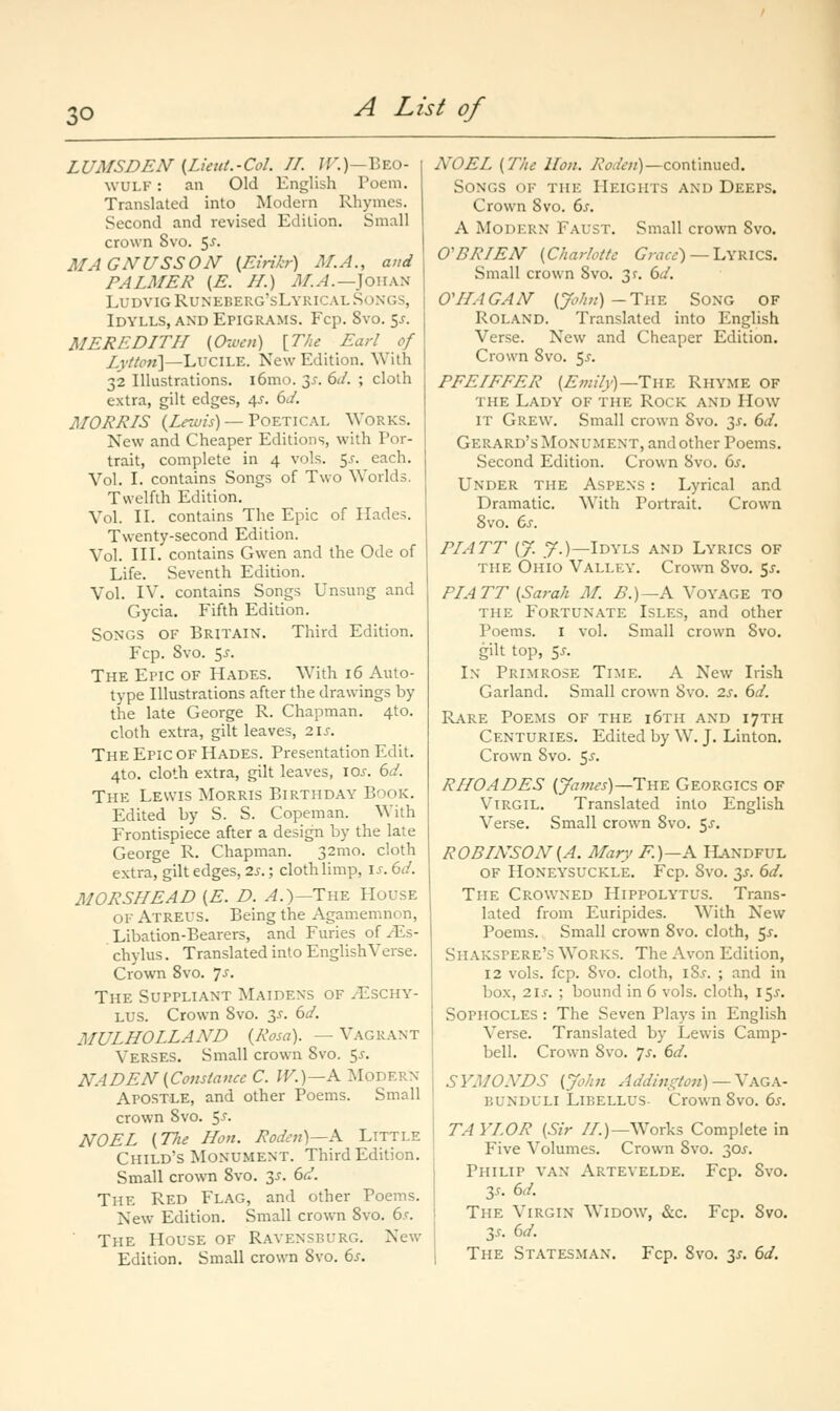 LUMSDEN {Lieut.-Col. TI. 7F.)—Beo- wulf : an Old English Poem. Translated into Modern Rhymes. Second and revised Edition. Small crown 8vo. 5^. MAGNUSSON {Eirikr) M.A., and PALMER {E. //.) M.A.—]ou\^ LudvigRuneberg'sLyric.vl Songs, Idylls, and Epigrams. Fop. 8vo. 5^. MEREDITH {Owen) \TJie Earl of Lvttoii\—LuciLE. New Edition. With 32 Illustrations. i6mo. 3j-. 6J. ; cloth extra, gilt edges, 4^. 6^/. MORRIS (Z^i/w) — Poetical Works. New and Cheaper Editions, with Por- trait, complete in 4 vols. 5^. each. Vol. I. contains Songs of Two Worlds. Twelfth Edition. Vol. II. contains The Epic of Hades. Twenty-second Edition. Vol. III. contains Gwen and the Ode of Life. Seventh Edition. Vol. IV. contains Songs Unsung and Gycia. Fifth Edition. Songs of Britain. Third Edition. Fcp. Svo. $3. The Epic of Hades. With 16 Auto- type Illustrations after the drawings by the late George R. Chapman. 4to. cloth extra, gilt leaves, 2\s. The Epic of Hades. Presentation Edit. 4to. cloth extra, gilt leaves, los. 6d. The Lewis Morris Birthday Book. Edited by S. S. Copeman. With Frontispiece after a design by the late George R. Chapman. 32mo. cloth extra, gilt edges, 2s.; clothlimp, \s. 6d. MORSHEAD {E. D. ^.)—The House of Atreus. Being the Agamemnon, Libation-Bearers, and Furies of yEs- chylus. Translated into English Verse. Crown Svo. ^s. The Suppliant Maidens of ^^schy- LUS. Crown Svo. y. 6d. MULHOLLAND {Rosa). —Vagrant Verses. Small crown Svo. 5^. NADEN{Constance C. IV.)—A Modern Apostle, and other Poems. Small crown Svo. 5^. NOEL {77ie Hon. Roden)—A Little Child's Monument. Third Edition. Small crown Svo. 3^. 6rJ. The Red Flag, and other Poems. New Edition. Small crown Svo. 6.f. ■ The House of Ravensrurg. New Edition. Small crown Svo. 6s. NOEL {The lion. Roden)—continued. Songs of the Heights and Deeps. Crown Svo. 6s. A Modern Faust. Small crown Svo. O'BRIEN {Charlotte (7ra«) — Lyrics. Small crown Svo. 3f. 6d. O'lIAGAN {John)-TiiY. SONG OF Roland. Translated into English Verse. New and Cheaper Edition. Crown Svo. f^s. PFEIFFER (£w//)')—The Rhyme of the Lady of the Rock and How it Grew. Small crown Svo. 3^. 6d. Gerard's Monument, and other Poems. Second Edition. Crown Svo. 6s, Under the Aspens : Lyrical and Dramatic. W^ith Portrait. Crown Svo. 6s. PIATT {J. .7.)—Idyls and Lyrics of THE Ohio Valley. Crown Svo. 5^. PIATT {Sarah M. B.)—K Voyage to THE Fortunate Isles, and other Poems. I vol. Small crown Svo. gilt top, 5J. In Primrose Time. A New Irish Garland. Small crown Svo. 2s. 6d. Rare Poems of the i6th and 17TH Centuries. Edited by W. J. Linton. Crown Svo. 5-f- RIIOADES {James)—lYiY. Georgics OF Virgil. Translated into English Verse. Small crown Svo. 5^. ROBINSON {A. Mary F.)—A Handful OF Honeysuckle. Fcp. Svo. 3^-. 6d. The Crowned Hippolytus. Trans- lated from Euripides. With New Poems. Small crown Svo. cloth, 5^. Shakspere's Works. The Avon Edition, 12 vols. fcp. Svo. cloth, iSs. ; and in box, 2is. ; bound in 6 vols, cloth, 15^. Sophocles : The Seven Plays in English Verse. Translated by Lewis Camp- bell. Crown Svo. Js. 6d. SYMONDS (John A ddm i^ton) —Y AG A.- bunduli Libellus Crown Svo. 6s. TAYLOR {Sir //.)—Works Complete in Five Volumes. Crown Svo. 30^. Philip van Artevelde. Fcp. Svo. 3.r. 6d. The Virgin Widow, «S:c. Fcp. Svo. 35. 6d. The Statesman. Fcp. Svo. 2^- 6^-