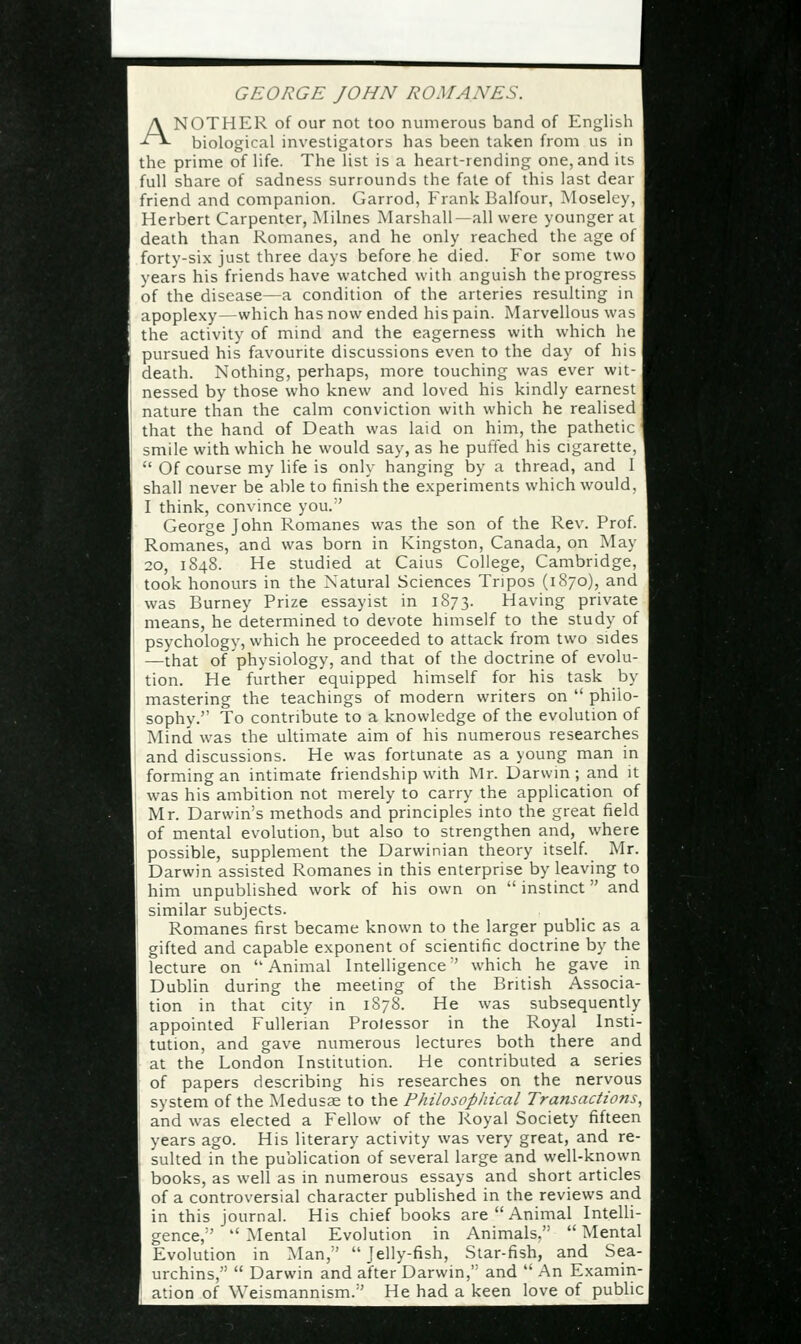 GEORGE JOHN ROMANES. ANOTHER of our not too numerous band of English biological investigators has been taken from us in the prime of life. The list is a heart-rending one, and its full share of sadness surrounds the fate of this last dear friend and companion. Garrod, Frank Balfour, Moselcy, Herbert Carpenter, Milnes Marshall—all were younger ai death than Romanes, and he only reached the age of forty-six just three days before he died. For some two years his friends have watched with anguish the progress of the disease—a condition of the arteries resulting in apoplexy—which has now ended his pain. Marvellous was the activity of mind and the eagerness with which he pursued his favourite discussions even to the day of his death. Nothing, perhaps, more touching was ever wit- nessed by those who knew and loved his kindly earnest nature than the calm conviction with which he realised that the hand of Death was laid on him, the pathetic smile with which he would say, as he putied his cigarette,  Of course my life is only hanging by a thread, and I shall never be able to finish the experiments which would. I think, convince you. George John Romanes was the son of the Rev. Prof. Romanes, and was born in Kingston, Canada, on May 20, 1S48. He studied at Caius College, Cambridge, took honours in the Natural Sciences Tripos (1870), and was Burney Prize essayist in 1873. Having private means, he determined to devote himself to the study of psychology, which he proceeded to attack from two sides —that of physiology, and that of the doctrine of evolu- tion. He further equipped himself for his task by mastering the teachings of modern writers on  philo- sophy. To contribute to a knowledge of the evolution of Mind was the ultimate aim of his numerous researches and discussions. He was fortunate as a young man in forming an intimate friendship with Mr. Darwin; and it was his ambition not merely to carry the application of Mr. Darwin's methods and principles into the great field of mental evolution, but also to strengthen and, where possible, supplement the Darwinian theory itself. Mr. Darwin assisted Romanes in this enterprise by leaving to him unpublished work of his own on  instinct and similar subjects. Romanes first became known to the larger public as a gifted and capable exponent of scientific doctrine by the lecture on Animal Intelligence'' which he gave in Dublin during the meeting of the British Associa- tion in that city in 1878. He was subsequently appointed Fullerian Prolessor in the Royal Insti- tution, and gave numerous lectures both there and at the London Institution. He contributed a series of papers describing his researches on the nervous system of the Medusae to the Philosophical Transaciio?is, and was elected a Fellow of the Royal Society fifteen years ago. His literary activity was very great, and re- sulted in the publication of several large and well-known books, as well as in numerous essays and short articles of a controversial character published in the reviews and in this journal. His chief books are Animal Intelli- gence,''  Mental Evolution in Animals,  Mental Evolution in Man,  Jelly-fish, Star-fish, and Sea- urchins,  Darwin and after Darwin, and  An Examin- ation of Weismannism.'' He had a keen love of public!