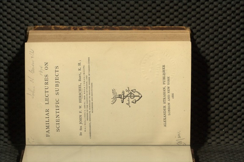 SCIENTIFIC SUBJECTS BY SIR JOHN F. W. HERSCHEL, BART., K. H.; M.A. ; D.C.L. ; F.R.S. L. AND E. ; HON. M.R.I.A ; F.R.A.S. ; M.C.U.P.S. MEMBER OF THE INSTITUTE OF FRANCE ', AND CORRESPONDENT, ASSOCIATE, HONORARY OR ORDINARY MEMBER OF VARIOUS OTHER ACADEMIES AND INSTITUTIONS ALEXANDER STRAHAN, PUBLISHER LONDON AND NEW YORK 1866