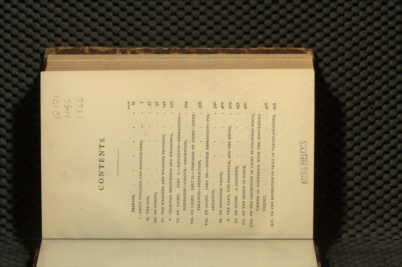 6>/7/ CONTENTS. PAGE PREFACE, ...... IX I. ABOUT VOLCANOS AND EARTHQUAKES, . . I II. THE SUN, . . . . . .47 III. ON COMETS, . . . . . .91 IV. THE WEATHER AND WEATHER PROPHETS, . . 142 V. CELESTIAL MEASURINGS AND WEIGHINGS, . .176 VI. ON LIGHT. PART I.—REFLEXION—REFRACTION— DISPERSION—COLOUR—ABSORPTION, . . 219 VII. ON LIGHT. PART II.—THEORIES OF LIGHT—INTER- FERENCES—DIFFRACTION, .... 268 VIII. ON LIGHT. PART III.—DOUBLE REFRACTION—POL- ARIZATION, ...... 340 IX. ON SENSORIAL VISION, .... 400 X. THE YARD, THE PENDULUM, AND THE METRE, . 419 XI. ON ATOMS. A DIALOGUE, . 452 XII. ON THE ORIGIN OF FORCE, .... 460 XIII. ON THE ABSORPTION OF LIGHT BY COLOURED MEDIA, VIEWED IN CONNEXION WITH THE UNDULATORY THEORY, ...... 476 XIV. ON THE ESTIMATION OF SKILL IN TARGET-SHOOTING, 49$ M348SG3