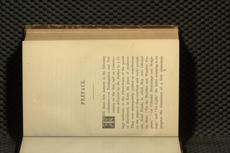 PREFACE. HE three first lectures in the following collection—on Earthquakes and Vol- canoes, on the Sun, and on Comets— were delivered by the Author to a vil- lage audience, in the school-house of the parish of Hawkhurst, in Kent, his place of residence. They were subsequently printed as contributions to the pages of that excellent and useful periodi- cal, Good Words, in which they were followed by those  On the Weather and Weather Pro- phets,  On Celestial Measurings and Weigh- ings, and  On Light, the latter assuming in its progress the dimensions of a little elementary b