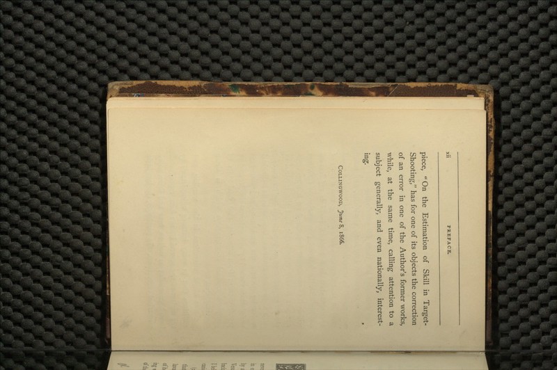 piece, On the Estimation of Skill in Target- Shooting, has for one of its objects the correction of an error in one of the Author's former works, while, at the same time, calling attention to a subject generally, and even nationally, interest- ing. COLLINGWOOD, June 8, 1866.