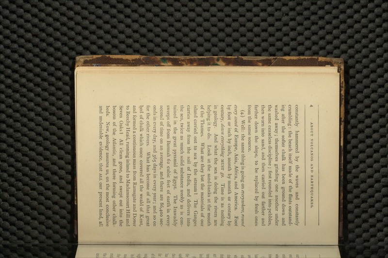 constantly hammered by the waves and constantly- crumbling : the beach itself made of the flints outstand- ing after the softer chalk has been ground down and washed away; themselves grinding one another under the same ceaseless discipline ; first rounded into pebbles, then worn into sand, and then carried out farther and farther down the slope, to be replaced by fresh ones from the same source. (4.) Well: the same thing is going on everywhere^ round every coast of Europe, Asia, Africa, and America. Foot by foot or inch by inch, month by month or century by century, down everything MUST go. Time is as nothing in geology. And what the sea is doing the rivers are helping it to do. Look at the sand-banks at the mouth of the Thames. What are they but the materials of our island carried out to sea by the stream 1 The Ganges carries away from the soil of India, and delivers into the sea, twice as much solid substance weekly as is con- tained in the great pyramid of Egypt. The Irawaddy sweeps off from Burmah 62 cubic feet of earth in every second of time on an average, and there are 86,400 sec- onds in every day, and 365 days in every year; and so on for the other rivers. What has become of all that great bed of chalk which once covered all the weald of Kent, and formed a continuous mass from Ramsgate and Dover to Beechy Head, running inland to Madamscourt Hill and Seven Oaks 1 All clean gone, and swept out into the bosom of the Atlantic, and there forming other chalk- beds. Now, geology assures us, on the most conclusive and undeniable evidence, that ALL our present land, all