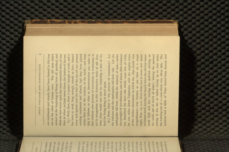 our continents and islands, have been formed in this way out of the ruins of former ones. The old ones which existed at the beginning of things have all perished, and what we now stand upon has most assuredly been, at one time or other, perhaps many times, the bottom of the sea. (5.) Well, then, there is power enough at work, and it has been at work long enough, utterly to have cleared away and spread over the bed of the sea all our present existing continents and islands, had they been placed where they are at the creation of the world; and from this it follows, as clear as demonstration can make it, that without some process of renovation or restoration to act in antagonism to this destructive work of old Nep- tune, there would not now be remaining a foot of dry land for living thing to stand upon. (6.) Now, what is this process of restoration? Let the volcano and the earthquake tell their tale. Let the earthquake tell how, within the memory of man—under the eyesight of eye-witnesses, one of whom (Mrs Graham) has described the fact—the whole coast line of Chili, for 100 miles about Valparaiso, with the mighty chain of the Andes—mountains to which the Alps shrink into insignificance—was hoisted at one blow (in a single night, Nov. 19, A.D. 1822) from two to seven feet above its former level, leaving the beach below the old low water- mark high and dry ; leaving the shell-fish sticking on the rocks out of reach of water; leaving the seaweed rotting in the air, or rather drying up to dust under the burning sun of a coast where rain n§ver falls. The ancients had a fable of Titan hurled from heaven and
