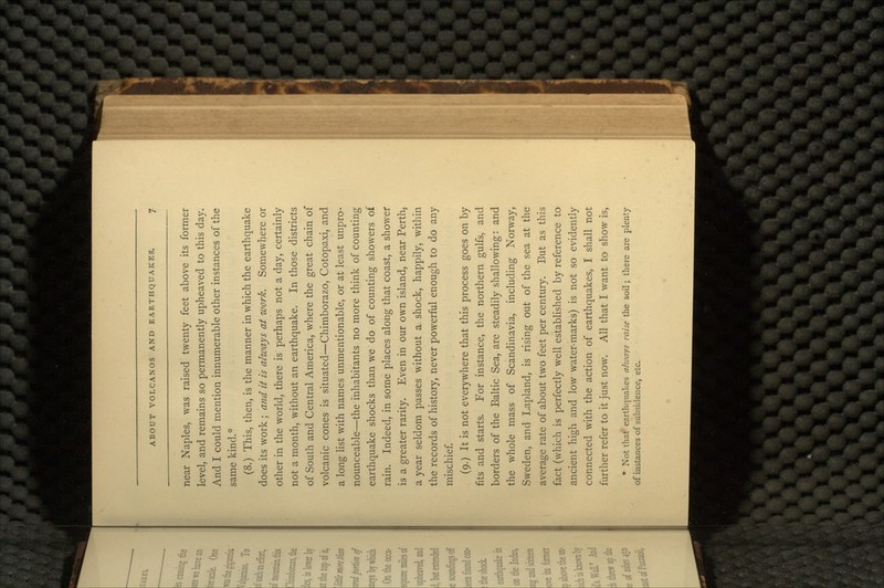 near Naples, was raised twenty feet above its former level, and remains so permanently upheaved to this day. And I could mention innumerable other instances of the same kind.'* (8.) This, then, is the manner in which the earthquake does its work ; and it is always at work. Somewhere or other in the world, there is perhaps not a day, certainly not a month, without an earthquake. In those districts of South and Central America, where the great chain of volcanic cones is situated-—Chimborazo, Cotopaxi, and a long list with names unmentionable, or at least unpro- nounceable—the inhabitants no more think of counting earthquake shocks than we do of counting showers of rain. Indeed, in some places along that coast, a shower is a greater rarity. Even in our own island, near Perth, a year seldom passes without a shock, happily, within the records of history, never powerful enough to do any mischief. (9.) It is not everywhere that this process goes on by fits and starts. For instance, the northern gulfs, and borders of the Baltic Sea, are steadily shallowing: and the whole mass of Scandinavia, including Norway, Sweden, and Lapland, is rising out of the sea at the average rate of about two feet per century. But as this fact (which is perfectly well established by reference to ancient high and low water-marks) is not so evidently connected with the action of earthquakes, I shall not further refer to it just now. All that I want to show is, * Not that earthquakes always raise the soil; there are plenty of instances of subsidence, etc.