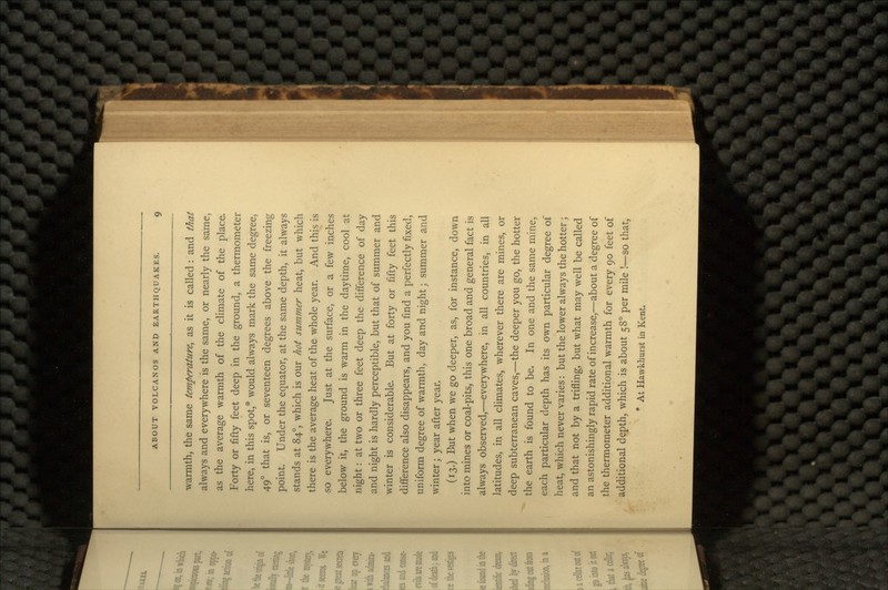 warmth, the same temperature, as it is called: and that always and everywhere is the same, or nearly the same, as the average warmth of the climate of the place. Forty or fifty feet deep in the ground, a thermometer here, in this spot,* would always mark the same degree, 49° that is, or seventeen degrees above the freezing point. Under the equator, at the same depth, it always stands at 84°, which is our hot summer heat, but which there is the average heat of the whole year. And this is so everywhere. Just at the surface, or a few inches below it, the ground is warm in the daytime, cool at night: at two or three feet deep the difference of day and night is hardly perceptible, but that of summer and winter is considerable. But at forty or fifty feet this difference also disappears, and you find a perfectly fixed, uniform degree of warmth, day and night; summer and winter; year after year. (13.) But when we go deeper, as, for instance, down into mines or coal-pits, this one broad and general fact is always observed,—everywhere, in all countries, in all latitudes, in all climates, wherever there are mines, or deep subterranean caves,—the deeper you go, the hotter the earth is found to be. In one and the same mine, each particular depth has its own particular degree of heat, which never varies: but the lower always the hotter; and that not by a trifling, but what may well be called an astonishingly rapid rate of increase,—about a degree of the thermometer additional warmth for every 90 feet of additional depth, which is about 58° per mile !—so that, * At Hawkhurst in Kent.