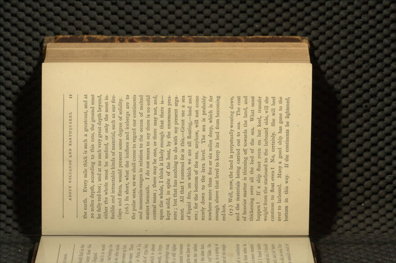 the earth. Every mile thick is such a greatcoat, and at 20 miles depth, according to this rate, the ground must be fully red-hot; and at no such very great depth beyond, either the whole must be melted, or only the most in- fusible and intractable kinds of material, such as our fire- clays and flints, would present some degree of solidity. (16.) In short, what the icefloes and icebergs are to the polar seas, so we shall come to regard our continents and mountain-ranges in relation to the ocean of melted matter beneath. I do not mean to say there is no solid central mass ; there may be one, or there may not, and, upon the whole, I think it likely enough that there is— kept solid, in spite of the heat, by the enormous pres- sure j but that has nothing to do with my present argu- ment. All that I contend for is this,—Grant me a sea of liquid fire, on which we are all floating,—land and sea; for the bottom of the sea, anyhow, will not come nearly down to the lava level. The sea is probably nowhere more than five or six miles deep, which is far enough above that level to keep its bed from becoming red-hot. (17.) Well, now, the land is perpetually wearing down, and the materials being carried out to sea. The coat of heavier matter is thinning off towards the land, and thickening over all the bed of the sea. What must happen1? If a ship float even on her keel, transfer weight from the starboard to the larboard side, will she continue to float even 1 No, certainly. She will heel over to larboard. Many a good ship has gone to the bottom in this way. If the continents be lightened,