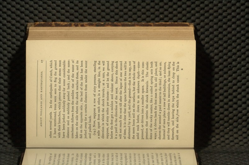 often several yards. In the earthquake of Cutch, which I have mentioned, trees were seen to flog the ground with their branches, which proves that their stems must have been jerked suddenly away for some considerable, distance and as suddenly pushed back; and the same/ conclusion follows from the sudden rise of the water of; lakes on the side where the shock reaches them, and its fall on the opposite side; the bed of the lake has been jerked away for a certain distance from under the water and pulled back. (24.) Now, suppose a row of sixty persons, standing a mile apart from each other, in a straight line, in the direction in which the shock travels j at a rate, we will suppose, of sixty miles per minute : and let the ground below the first get a sudden and violent shove, carrying it a yard in the direction of the next. Since this shock will not reach the next till after the lapse of one second of time, it is clear that the space between the two will be shortened by a yard, and the ground—that is to say, not the mere loose soil on the surface, but the whole mass of solid rock below, down to an unknown depth—com- pressed, or driven into a smaller space. It is this com- pression that carries the shock forwards. The elastic force of the rocky matter, like a coiled spring acts both ways; it drives back the first man to his old place, and shoves the second a yard nearer to the third; and so on. Instead of men place a row of tall buildings, or columns, and they will tumble down in succession, the base flying forwards, and leaving the tops behind to drop on the soil on the side from which the shock came*. This is B