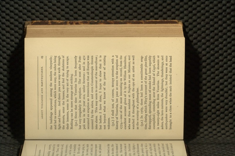 the buildings appeared among the modern vineyards; and led to excavations, which were easy, the ashes being light and loose. And there you now may walk through the streets, enter the houses, and find the skeletons of their inmates, some in the very act of trying to escape. Nothing can be more strange and striking. (30.) Since that time Vesuvius has been frequently but very irregularly in eruption. The next after Pom- peii was in the year 202, under Severus: and in 472 occurred an eruption so tremendous that all Europe was covered by the ashes, and even Constantinople thrown into alarm. This may seem to savour of the marvellous; but before I have done, I hope to show that it is not beyond what we know of the power of existing volcanos. (31.) I shall not, of course, occupy attention with a history of Vesuvius, but pass at once to the eruption of 1779,—one of the most interesting on record, from the excellent account given of it by Sir William Hamilton, who was then resident at Naples as our Minister, and watched it throughout with the eye of an artist as well as the scrutiny of a philosopher. (32.) In 1767, there had been a considerable erup- tion, during which Pliny's account of the great pine-like, flat-topped, spreading mass of smoke had been superbly exemplified; extending over the Island of Capri, which is twenty-eight miles from Vesuvius. The showers ot ashes, the lava currents, the lightnings, thunderings, and earthquakes were very dreadful; but they were at once brought to a close when the mob insisted that the head