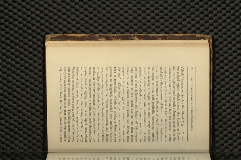 o'clock, he says, on Sunday the 8th of August,  there was a loud report, which shook the houses at Portici and its neighbourhood to such a degree, as to alarm the inhabitants and drive them out into the streets. Many windows were broken, and as I have since seen, walls cracked by the concussion of the air from that explosion. .... In one instant a fountain of liquid transparent fire began to rise, and gradually increasing, arrived at so amazing a height, as to strike every one who beheld it with the most awful astonishment. I shall scarcely be credited when I assure you that, to the best of my judgment, the height of this stupen- dous column of fire could not be less than three times that of Vesuvius itself; which, you know, rises perpendicularly near 3700 feet above the level of the sea. (The height by my own measurement in 1824 is 3920 feet). Puffs of smoke, as black as can possibly be imagined, succeeded one another hastily, and accompanied the red-hot, transparent, and liquid lava, interrupting its splendid brightness here and there by patches of the darkest hue. Within these puffs of smoke, at the very moment of their emission from the crater, I could perceive a bright but pale electrical fire playing about in zigzag lines. The liquid lava, mixed with scoriae and stones, after having mounted, I verily believe at least 10,000 feet, falling perpendicularly on Vesuvius, covered its whole cone, part of that of Somma, and the valley between them. The falling matter being nearly as vivid and inflamed as that which was continu- ally issuing fresh from the crater, formed with it one