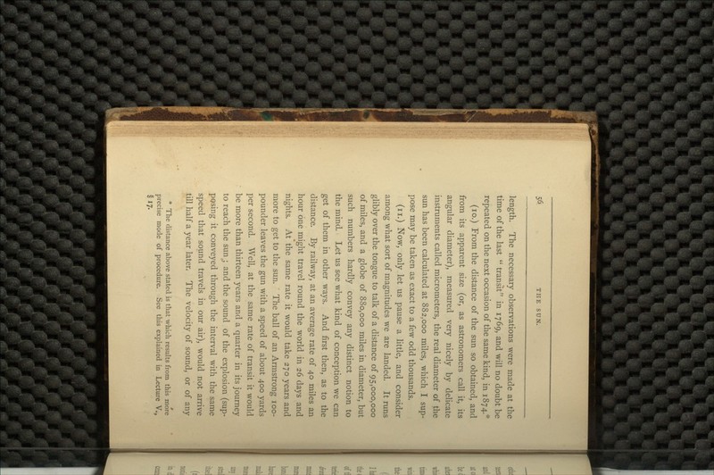 length. The necessary observations were made at the time of the last  transit in 1769, and will no doubt be repeated on the next occasion of the same kind, in 1874.* (10.) From the distance of the sun so obtained, and from its apparent size (or, as astronomers call it, its angular diameter), measured very nicely by delicate instruments called micrometers, the real diameter of the sun has been calculated at 882,000 miles, which I sup- pose may be taken as exact to a few odd thousands. (u.) Now, only let us pause a little, and consider among what sort of magnitudes we are landed. It runs glibly over the tongue to talk of a distance of 95,000,000 of miles, and a globe of 880,000 miles in diameter, but such numbers hardly convey any distinct notion to the mind. Let us see what kind of conception we can get of them in other ways. And first then, as to the distance. By railway, at an average rate of 40 miles an hour one might travel round the world in 26 days and nights. At the same rate it would take 270 years and more to get to the sun. ' The ball of an Armstrong 100- pounder leaves the gun with a speed of about 400 yards per second. Well, at the same rate of transit it would be more than thirteen years and a quarter in its journey to reach the sun;; and the sound of the explosion (sup- posing it conveyed through the interval with the same speed that sound travels in our air), would not arrive till half a year later. The velocity of sound, or of any * The distance above stated is that which results from this more precise mode of procedure. See this explained in Lecture V., §17-