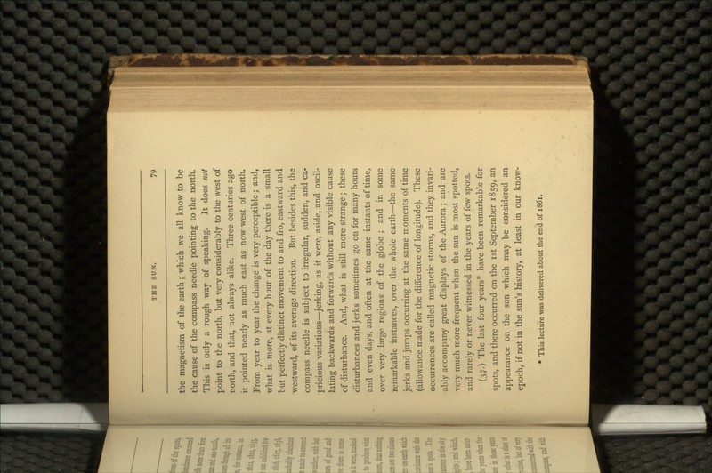 the magnetism of the earth; which we all know to be the cause of the compass needle pointing to the north. This is only a rough way of speaking. It does not point to the north, but very considerably to the west of north, and that, not always alike. Three centuries ago it pointed nearly as much east as now west of north. From year to year the change is very perceptible; and, what is more, at every hour of the day there is a small but perfectly distinct movement to and fro, eastward and westward, of its average direction. But besides this, the compass needle is subject to irregular, sudden, and ca- pricious variations—jerking, as it were, aside, and oscil- lating backwards and forwards without any visible cause of disturbance. And, what is still more strange; these disturbances and jerks sometimes go on for many hours and even days, and often at the same instants of time, over very large regions of the globe ; and in some remarkable instances, over the whole earth—the same jerks and jumps occurring at the same moments of time (allowance made for the difference of longitude). These occurrences are called magnetic storms, and they invari- ably accompany great displays of the Aurora; and are very much more frequent when the sun is most spotted, and rarely or never witnessed in the years of few spots. (37.) The last four years* have been remarkable for spots, and there occurred on the ist September 1859, an appearance on the sun which may be considered an epoch, if not in the sun's history, at least in our know- * This lecture was delivered about the end of 1861.