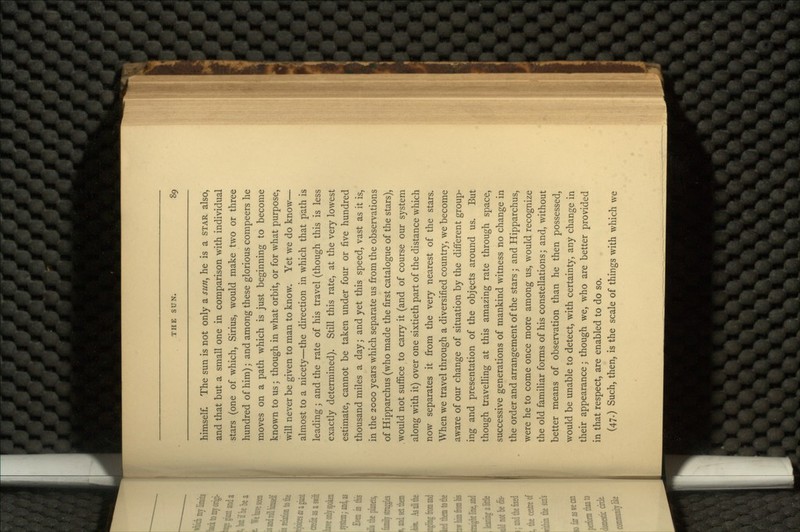 himself. The sun is not only a sun, he is a STAR also, and that but a small one in comparison with individual stars (one of which, Sirius, would make two or three hundred of him); and among these glorious compeers he moves on a path which is just beginning to become known to us; though in what orbit, or for what purpose, will never be given to man to know. Yet we do know— almost to a nicety—the direction in which that path is leading; and the rate of his travel (though this is less exactly determined). Still this rate, at the very lowest estimate, cannot be taken under four or five hundred thousand miles a day; and yet this speed, vast as it is, in the 2000 years which separate us from the observations of Hipparchus (who made the first catalogue of the stars), .would not suffice to carry it (and of course our system along with it) over one sixtieth part of the distance which now separates it from the very nearest of the stars. When we travel through a diversified country, we become aware of our change of situation by the different group- ing and presentation of the objects around us. But though travelling at this amazing rate through space, successive generations of mankind witness no change in the order and arrangement of the stars; and Hipparchus, were he to come once more among us, would recognize the old familiar forms of his constellations; and, without better means of observation than he then possessed, would be unable to detect, with certainty, any change in their appearance; though we, who are better provided in that respect, are enabled to do so. (47.) Such, then, is the scale of things with which we