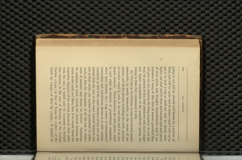 going to say will be already well known to a portion of them, but will be quite new to many,—and I will try to put it in such a way as shall not only be clearly intel- ligible, but shall stick by them, and become part and parcel of their minds and thoughts henceforward—and I am mistaken if many of this class of hearers (provided they will give me the attention the thing requires) do not rise from the perusal of this brief statement with much larger and higher conceptions of the magnificent system we belong to than they commenced it with. (8.) The sun, as we all know, or may have heard, stands immovable, or nearly immovable, in the centre of our system, and all the planets, including the earth, circulate or revolve round it, each in its own time and at its own proper distance. These distances, for each planet, stand to each other in relations of proportional magnitude, which have become, by a long course of astronomical observation and calculations, known to us with extreme exactness, so that if the exact distance of any one of the planets from the sun, or the exact interval between any two of their orbits, can anyhow be ascertained in miles, yards, or feet, the dimensions of all the rest in similar units of measure may thence be derived. Supposing, for instance, we knew exactly the interval between the orbits of the earth and Mars, then if we would know the respective distances of the several planets in their order from the sun, it would only be necessary to multiply that interval, in the case of Mercury, by the decimal fraction 07392; in that of Venus by 1-3812; of the Earth by 1-9095; of Mars by 2-9095; of Jupiter by