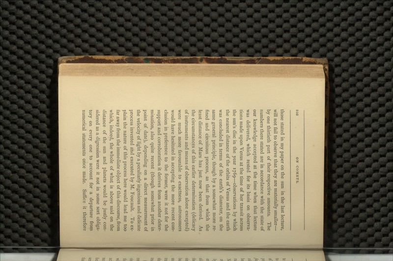 those stated in my paper on the sun in the last lecture, will not fail to observe that they are materially smaller— by one thirtieth part of their respective amounts. The numbers there stated are in accordance with the state of our knowledge accepted at the time when that lecture was delivered, which rested for its basis on observa- tions made upon Venus at the time of her transit across the sun's disc in the year 1769—observations by which the nearest distance of the orbits of Venus and the earth was concluded in terms of the earth's diameter, on the same general principle, though by a somewhat more re- fined and circuitous process, as that from which the least distance of Mars has just now been derived. As the circumstances of this earlier determination (delicacy of instruments and means of observation alone excepted) were much more favourable to exactness, astronomers would have hesitated in accepting the more recent con- clusion in preference to the former, were it not for the support and corroboration it derives from another deter- mination, also quite recent (though somewhat prior in point of date), depending on a direct measurement of the velocity of light by a peculiarly ingenious and delicate process invented and executed by M. Foucault. To ex- plain the nature of this process here would lead me too far away from the immediate object of this discourse, from which, indeed, the whole of what is above said on the distance of the sun and planets would be justly con- sidered as a digression were it not in some sort obliga- tory on every one to account for a departure from numerical statements once made. Suffice it therefore