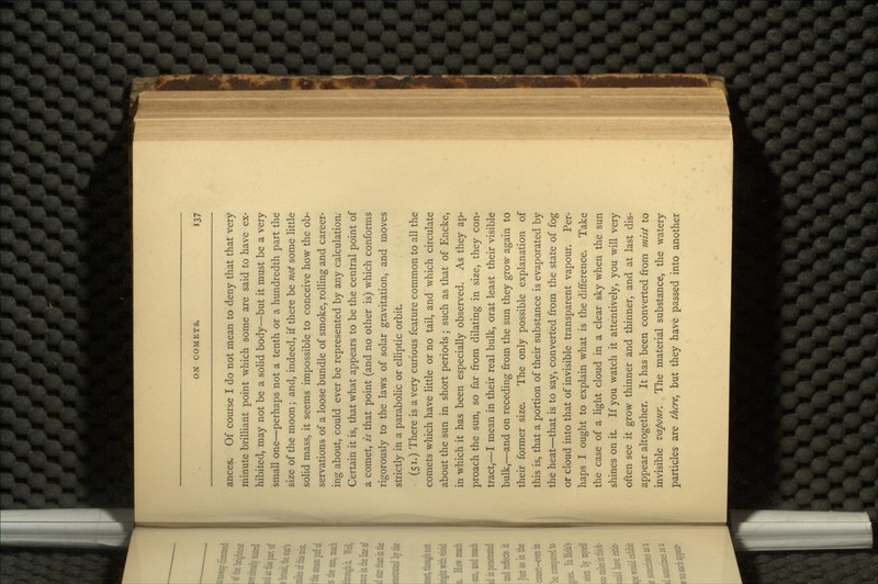 ances. Of course I do not mean to deny that that very minute brilliant point which some are said to have ex- hibited, may not be a solid body—but it must be a very small one—perhaps not a tenth or a hundredth part the size of the moon; and, indeed, if there be not some little solid mass, it seems impossible to conceive how the ob- servations of a loose bundle of smoke, rolling and career- ing about, could ever be represented by any calculation. Certain it is, that what appears to be the central point of a comet, is that point (and no other is) which conforms rigorously to the laws of solar gravitation, and moves strictly in a parabolic or elliptic orbit. (51.) There is a very curious feature common to all the comets which have little or no tail, and which circulate about the sun in short periods j such as that of Encke, in which it has been especially observed. As they ap- proach the sun, so far from dilating in size, they con- tract,—I mean in their real bulk, orat least their visible bulk,—and on receding from the sun they grow again to their former size. The only possible explanation of this is, that a portion of their substance is evaporated by the heat—that is to say, converted from the state of fog or cloud into that of invisible transparent vapour. Per- haps I ought to explain what is the difference. Take the case of a light cloud in a clear sky when the sun shines on it. If you watch it attentively, you will very often see it grow thinner and thinner, and at last dis- appear altogether. It has been converted from mist to invisible vapour. The material substance, the watery particles are there, but they have passed into another